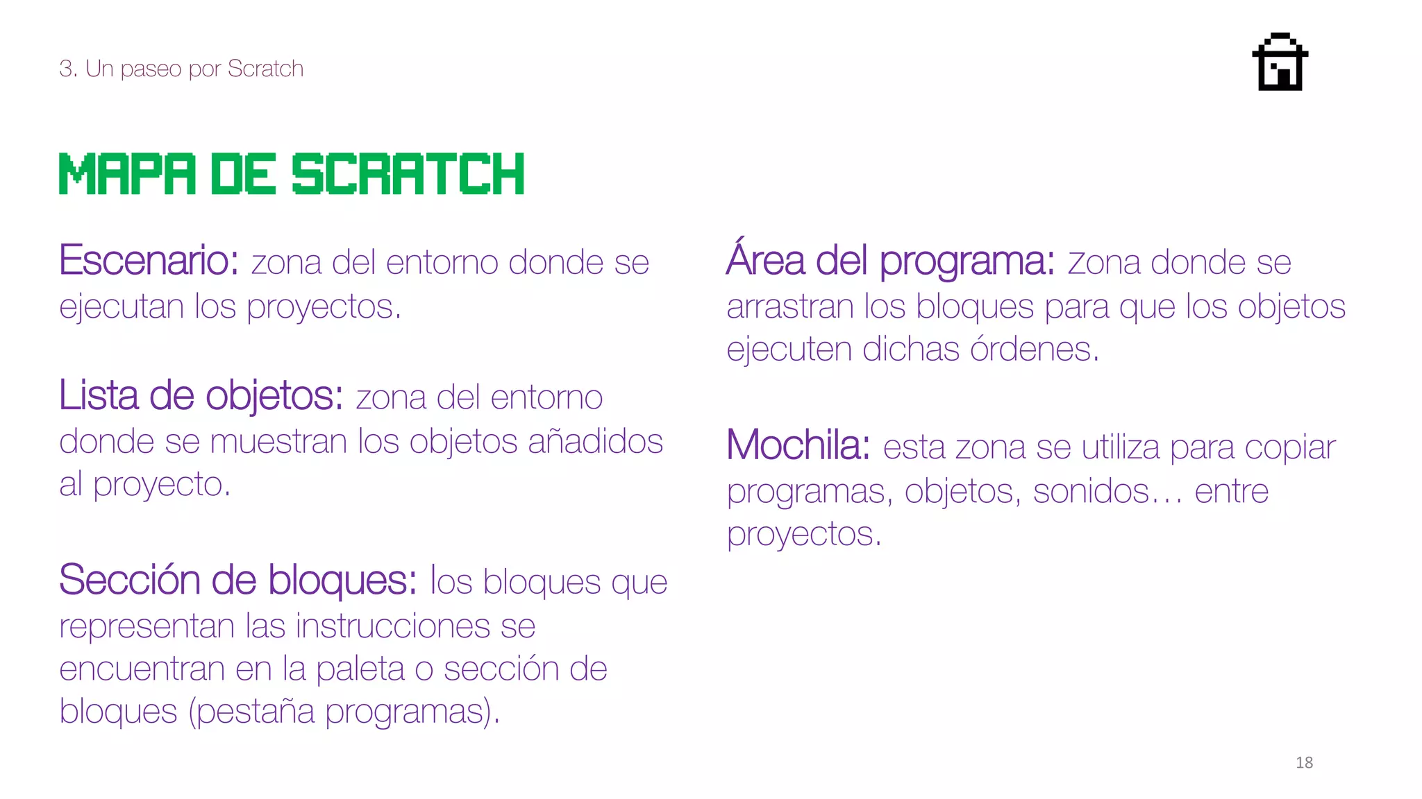 3. Un paseo por Scratch
18
Mapa de scratch
Escenario: zona del entorno donde se
ejecutan los proyectos.
Lista de objetos: zona del entorno
donde se muestran los objetos añadidos
al proyecto.
Sección de bloques: los bloques que
representan las instrucciones se
encuentran en la paleta o sección de
bloques (pestaña programas).
Área del programa: zona donde se
arrastran los bloques para que los objetos
ejecuten dichas órdenes.
Mochila: esta zona se utiliza para copiar
programas, objetos, sonidos… entre
proyectos.
 