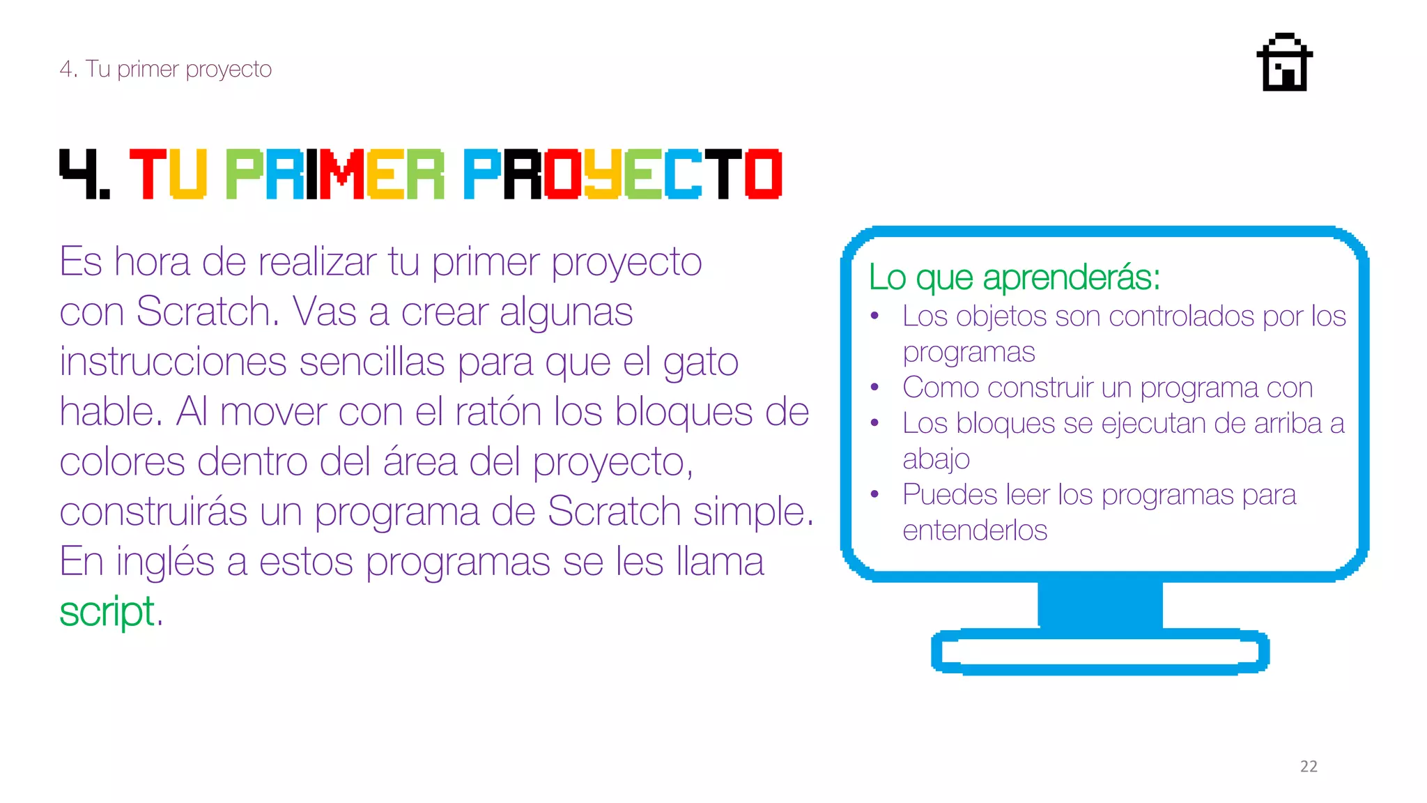 4. Tu primer proyecto
22
4. Tu primer proyecto
Es hora de realizar tu primer proyecto
con Scratch. Vas a crear algunas
instrucciones sencillas para que el gato
hable. Al mover con el ratón los bloques de
colores dentro del área del proyecto,
construirás un programa de Scratch simple.
En inglés a estos programas se les llama
script.
Lo que aprenderás:
• Los objetos son controlados por los
programas
• Como construir un programa con
• Los bloques se ejecutan de arriba a
abajo
• Puedes leer los programas para
entenderlos
 