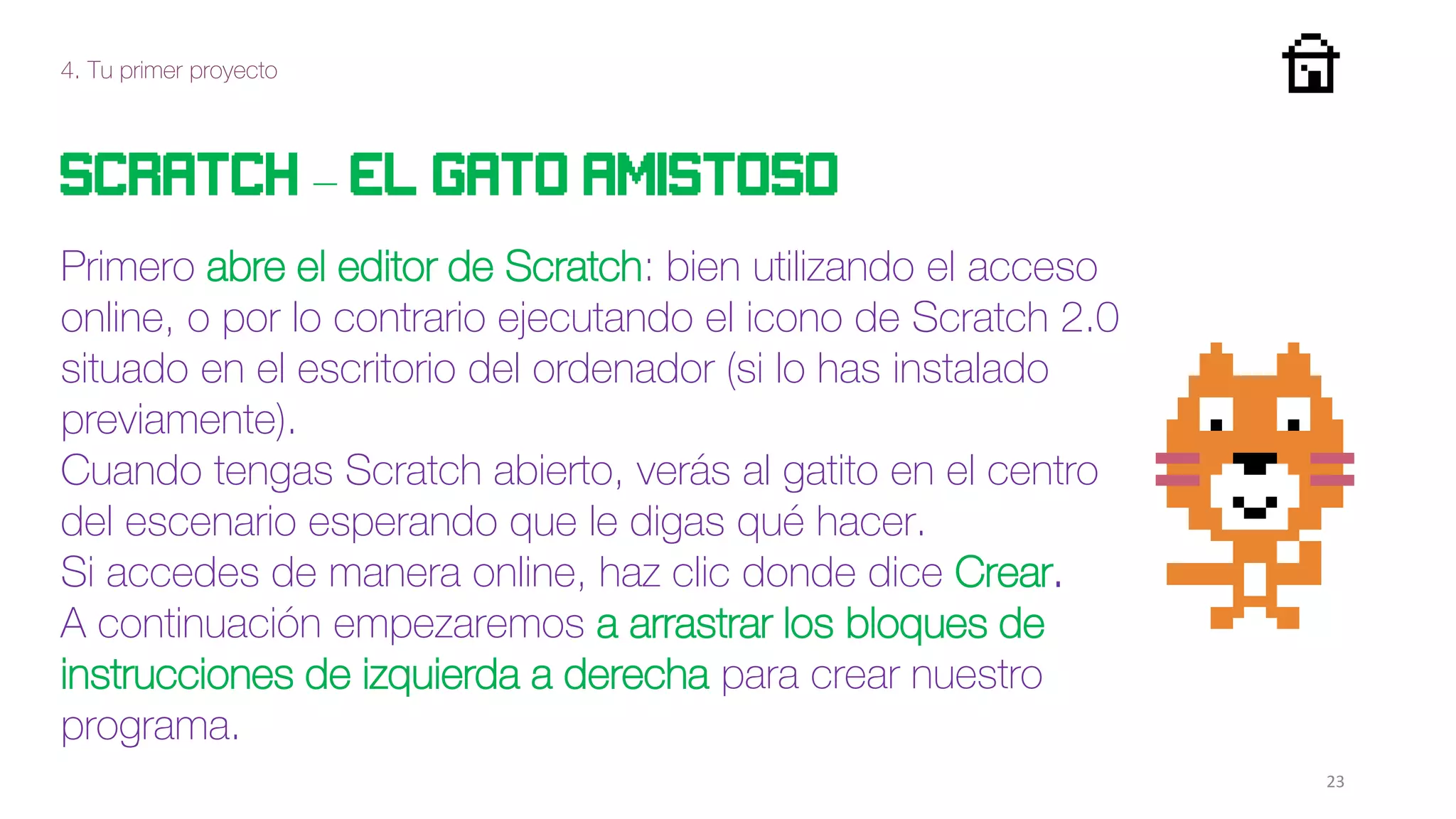 4. Tu primer proyecto
23
Scratch – el gato amistoso
Primero abre el editor de Scratch: bien utilizando el acceso
online, o por lo contrario ejecutando el icono de Scratch 2.0
situado en el escritorio del ordenador (si lo has instalado
previamente).
Cuando tengas Scratch abierto, verás al gatito en el centro
del escenario esperando que le digas qué hacer.
Si accedes de manera online, haz clic donde dice Crear.
A continuación empezaremos a arrastrar los bloques de
instrucciones de izquierda a derecha para crear nuestro
programa.
 