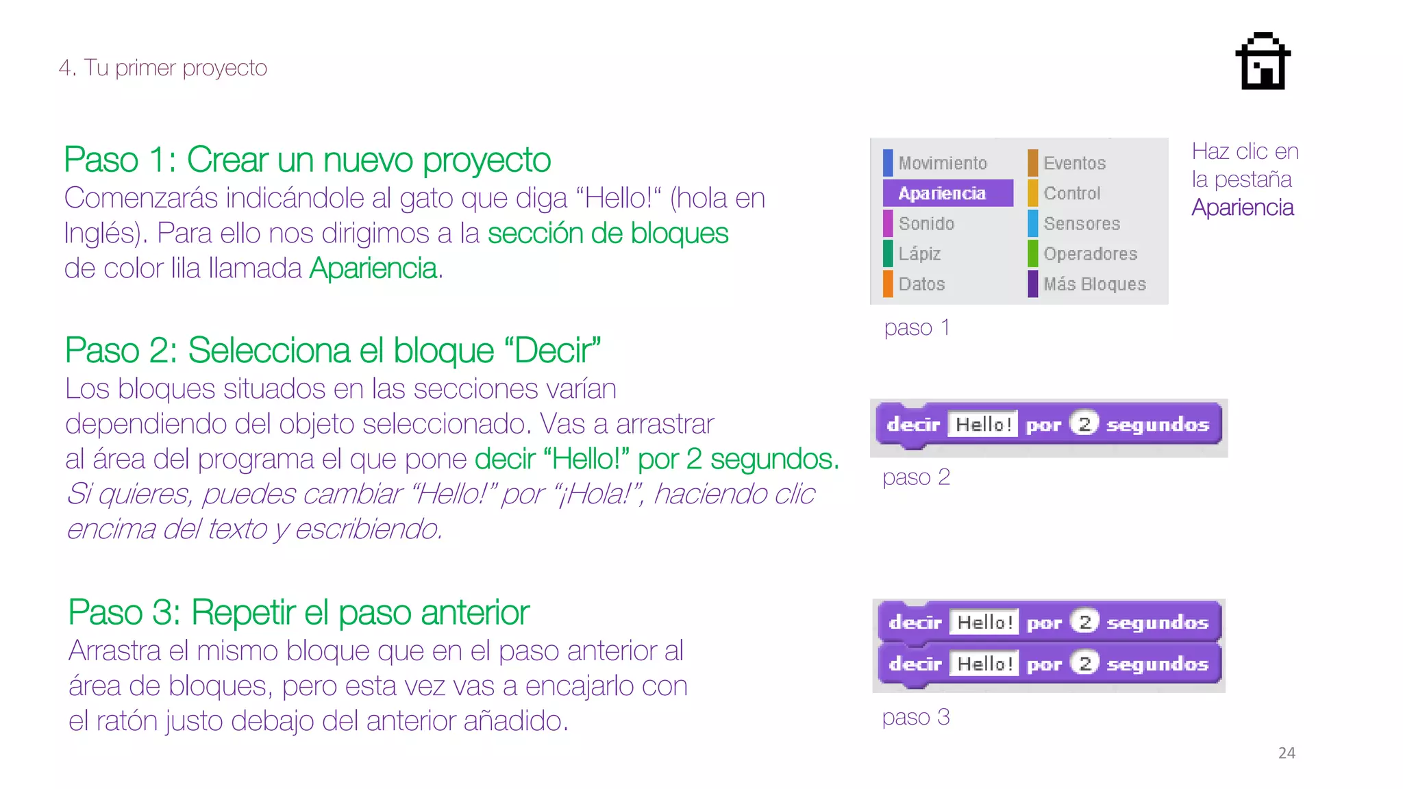 4. Tu primer proyecto
Paso 1: Crear un nuevo proyecto
Comenzarás indicándole al gato que diga “Hello!“ (hola en
Inglés). Para ello nos dirigimos a la sección de bloques
de color lila llamada Apariencia.
Paso 3: Repetir el paso anterior
Arrastra el mismo bloque que en el paso anterior al
área de bloques, pero esta vez vas a encajarlo con
el ratón justo debajo del anterior añadido.
paso 1
paso 2
paso 3
Haz clic en
la pestaña
Apariencia
Paso 2: Selecciona el bloque “Decir”
Los bloques situados en las secciones varían
dependiendo del objeto seleccionado. Vas a arrastrar
al área del programa el que pone decir “Hello!” por 2 segundos.
Si quieres, puedes cambiar “Hello!” por “¡Hola!”, haciendo clic
encima del texto y escribiendo.
24
 
