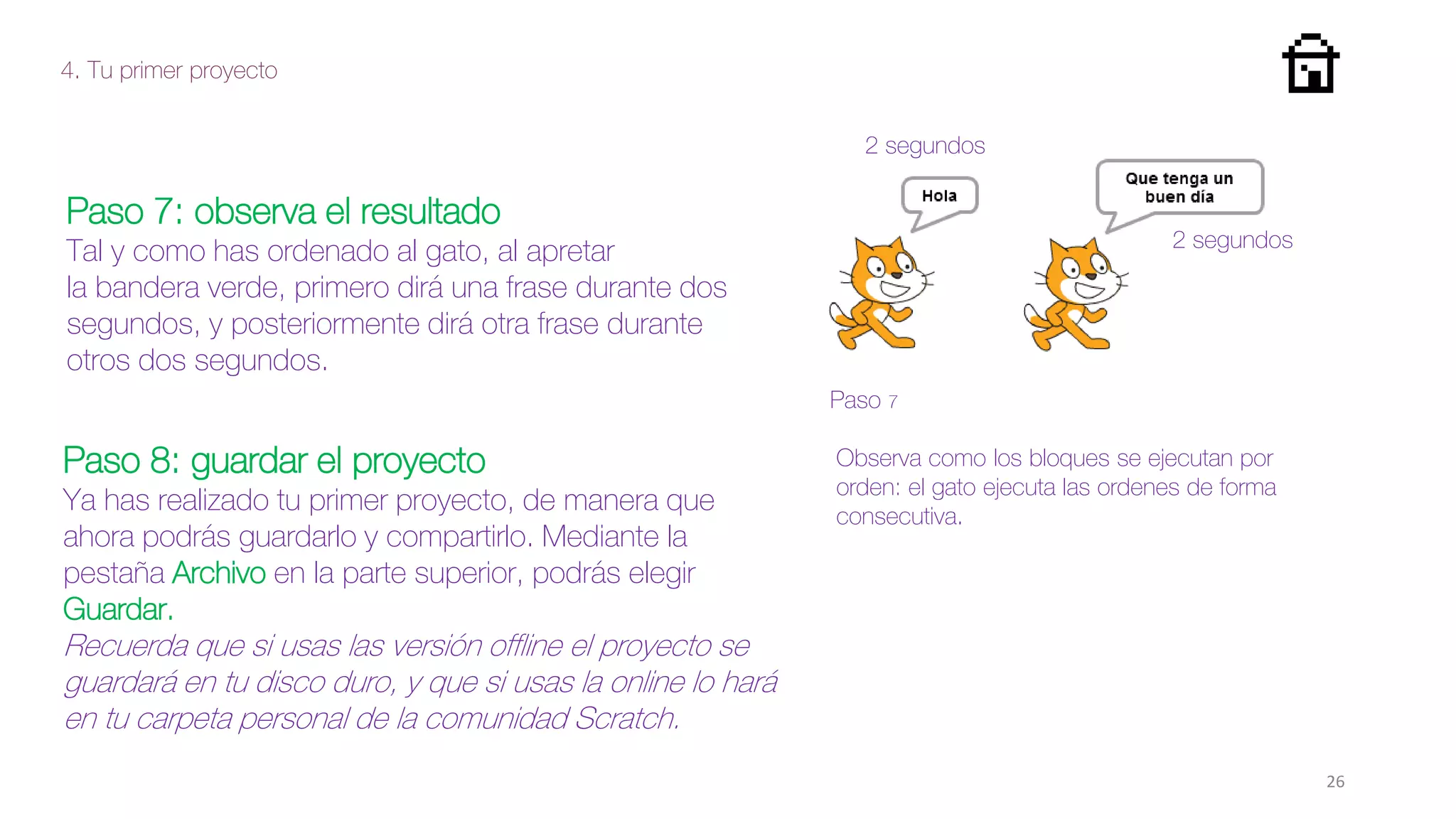 4. Tu primer proyecto
26
Paso 7: observa el resultado
Tal y como has ordenado al gato, al apretar
la bandera verde, primero dirá una frase durante dos
segundos, y posteriormente dirá otra frase durante
otros dos segundos.
Paso 7
Paso 8: guardar el proyecto
Ya has realizado tu primer proyecto, de manera que
ahora podrás guardarlo y compartirlo. Mediante la
pestaña Archivo en la parte superior, podrás elegir
Guardar.
Recuerda que si usas las versión offline el proyecto se
guardará en tu disco duro, y que si usas la online lo hará
en tu carpeta personal de la comunidad Scratch.
Observa como los bloques se ejecutan por
orden: el gato ejecuta las ordenes de forma
consecutiva.
2 segundos
2 segundos
 
