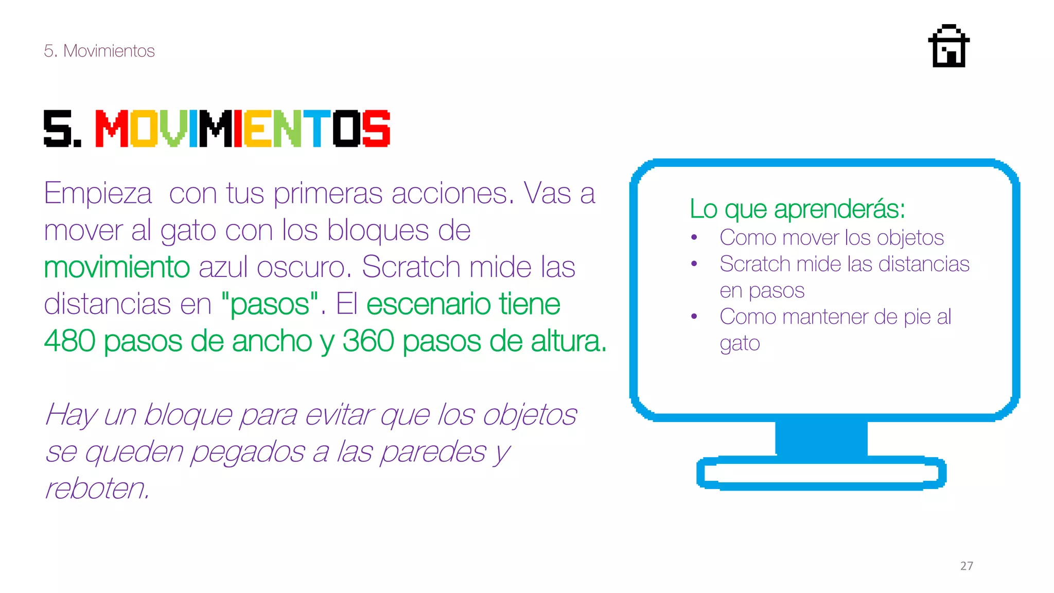 5. Movimientos
27
5. movimientos
Empieza con tus primeras acciones. Vas a
mover al gato con los bloques de
movimiento azul oscuro. Scratch mide las
distancias en "pasos". El escenario tiene
480 pasos de ancho y 360 pasos de altura.
Hay un bloque para evitar que los objetos
se queden pegados a las paredes y
reboten.
Lo que aprenderás:
• Como mover los objetos
• Scratch mide las distancias
en pasos
• Como mantener de pie al
gato
 
