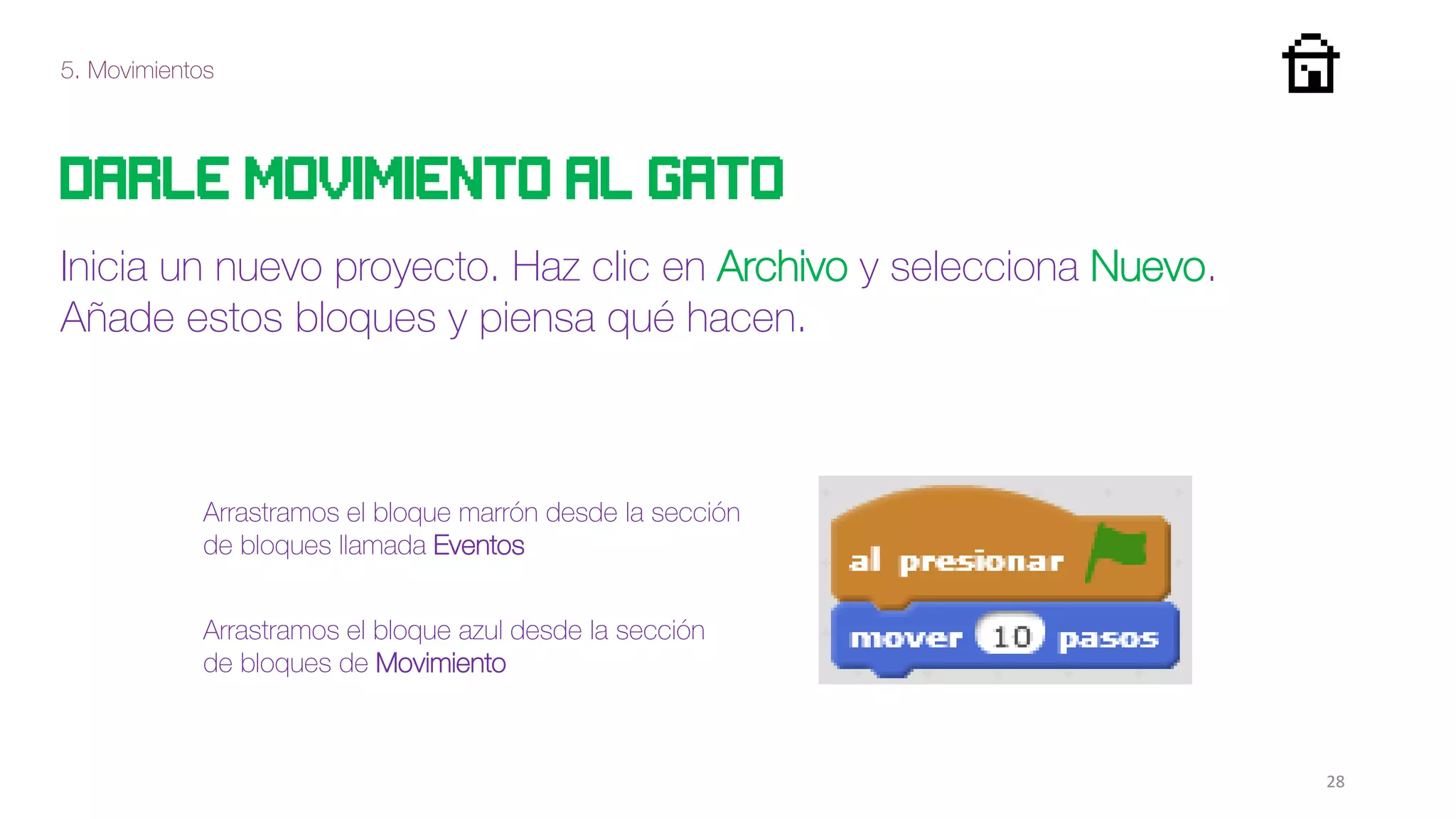 5. Movimientos
28
Darle movimiento al gato
Inicia un nuevo proyecto. Haz clic en Archivo y selecciona Nuevo.
Añade estos bloques y piensa qué hacen.
Arrastramos el bloque marrón desde la sección
de bloques llamada Eventos
Arrastramos el bloque azul desde la sección
de bloques de Movimiento
 