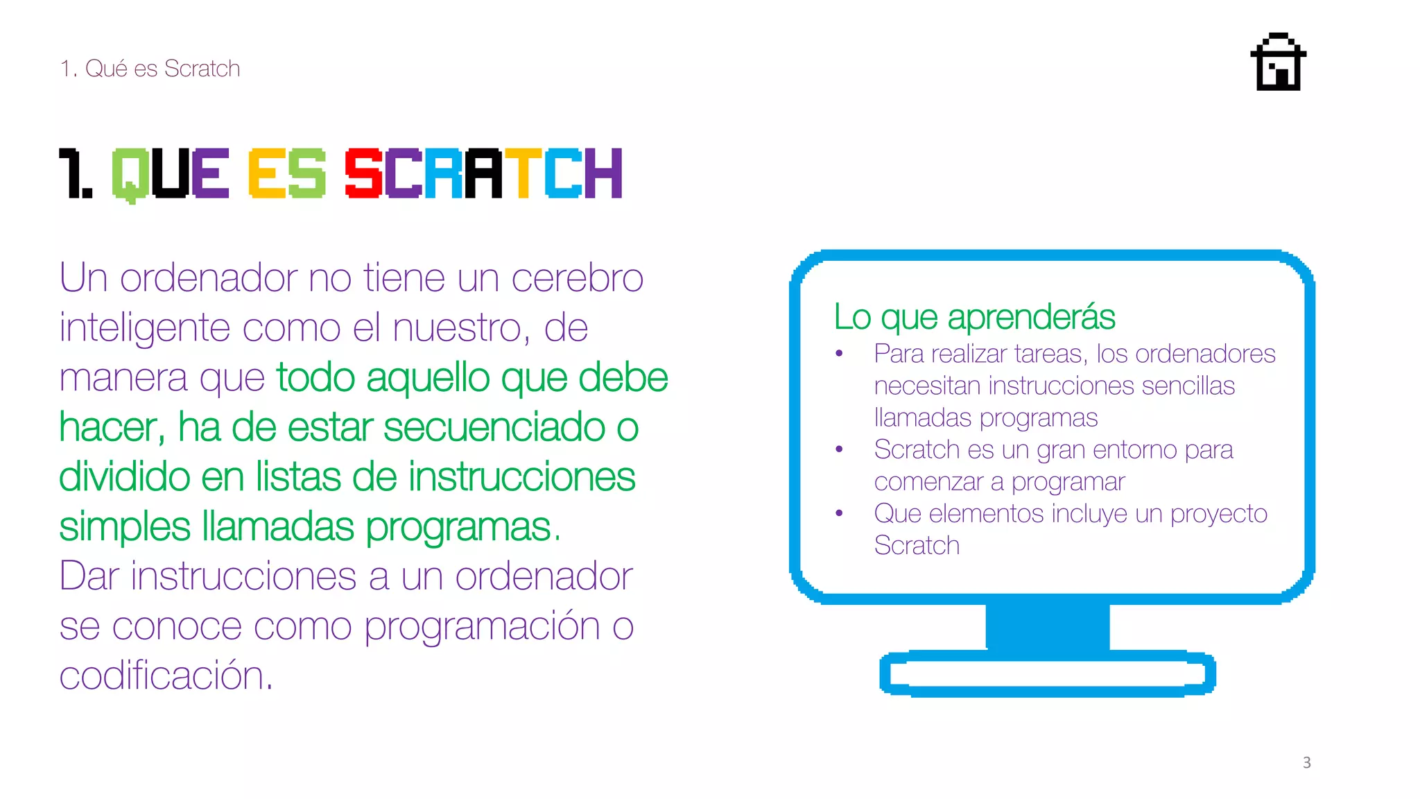 1. Qué es Scratch
3
1. QUE ES SCRATCh
Un ordenador no tiene un cerebro
inteligente como el nuestro, de
manera que todo aquello que debe
hacer, ha de estar secuenciado o
dividido en listas de instrucciones
simples llamadas programas.
Dar instrucciones a un ordenador
se conoce como programación o
codificación.
Lo que aprenderás
• Para realizar tareas, los ordenadores
necesitan instrucciones sencillas
llamadas programas
• Scratch es un gran entorno para
comenzar a programar
• Que elementos incluye un proyecto
Scratch
 