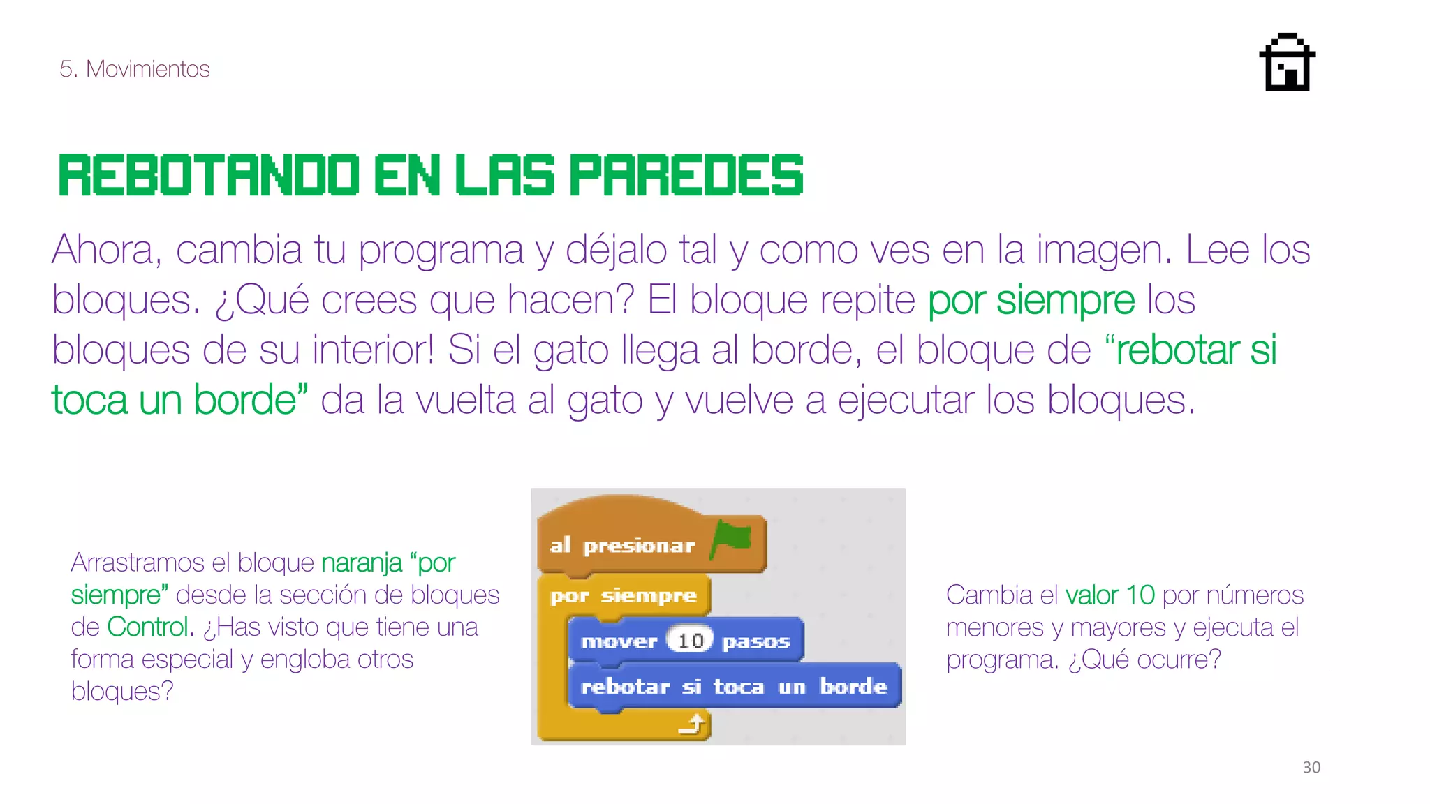 5. Movimientos
30
Rebotando en las paredes
Ahora, cambia tu programa y déjalo tal y como ves en la imagen. Lee los
bloques. ¿Qué crees que hacen? El bloque repite por siempre los
bloques de su interior! Si el gato llega al borde, el bloque de “rebotar si
toca un borde” da la vuelta al gato y vuelve a ejecutar los bloques.
Arrastramos el bloque naranja “por
siempre” desde la sección de bloques
de Control. ¿Has visto que tiene una
forma especial y engloba otros
bloques?
Cambia el valor 10 por números
menores y mayores y ejecuta el
programa. ¿Qué ocurre?
 