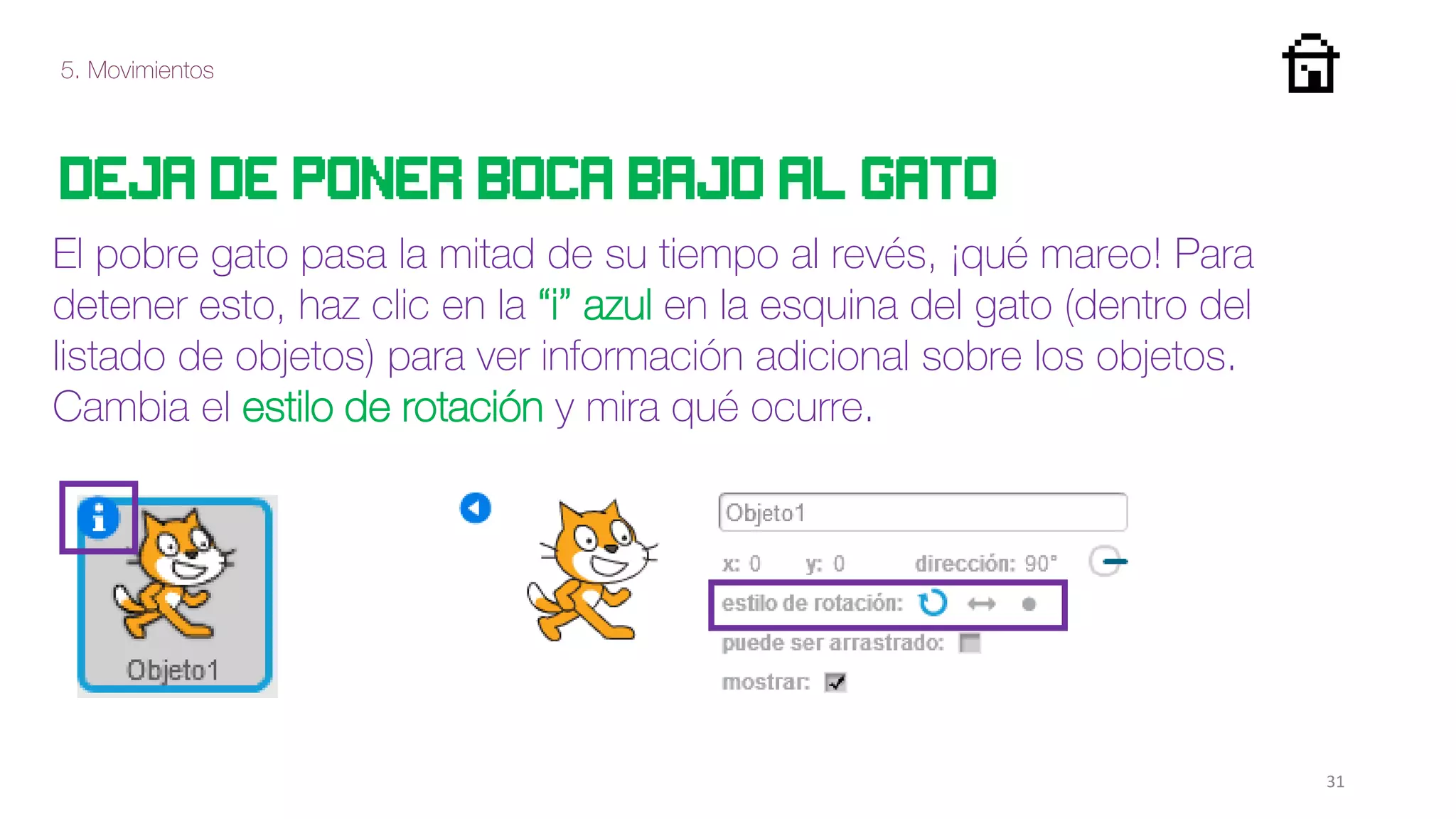 5. Movimientos
31
deja de poner boca bajo al gato
El pobre gato pasa la mitad de su tiempo al revés, ¡qué mareo! Para
detener esto, haz clic en la “i” azul en la esquina del gato (dentro del
listado de objetos) para ver información adicional sobre los objetos.
Cambia el estilo de rotación y mira qué ocurre.
 