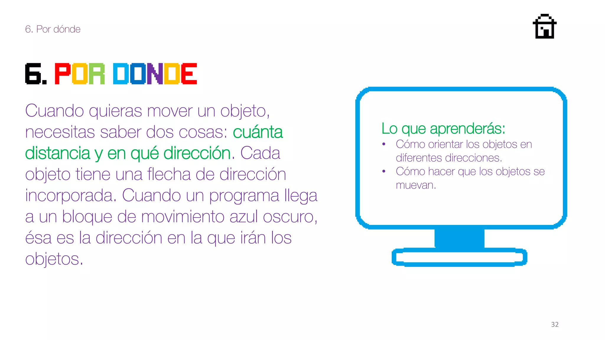 6. Por dónde
32
6. Por donde
Cuando quieras mover un objeto,
necesitas saber dos cosas: cuánta
distancia y en qué dirección. Cada
objeto tiene una flecha de dirección
incorporada. Cuando un programa llega
a un bloque de movimiento azul oscuro,
ésa es la dirección en la que irán los
objetos.
Lo que aprenderás:
• Cómo orientar los objetos en
diferentes direcciones.
• Cómo hacer que los objetos se
muevan.
 