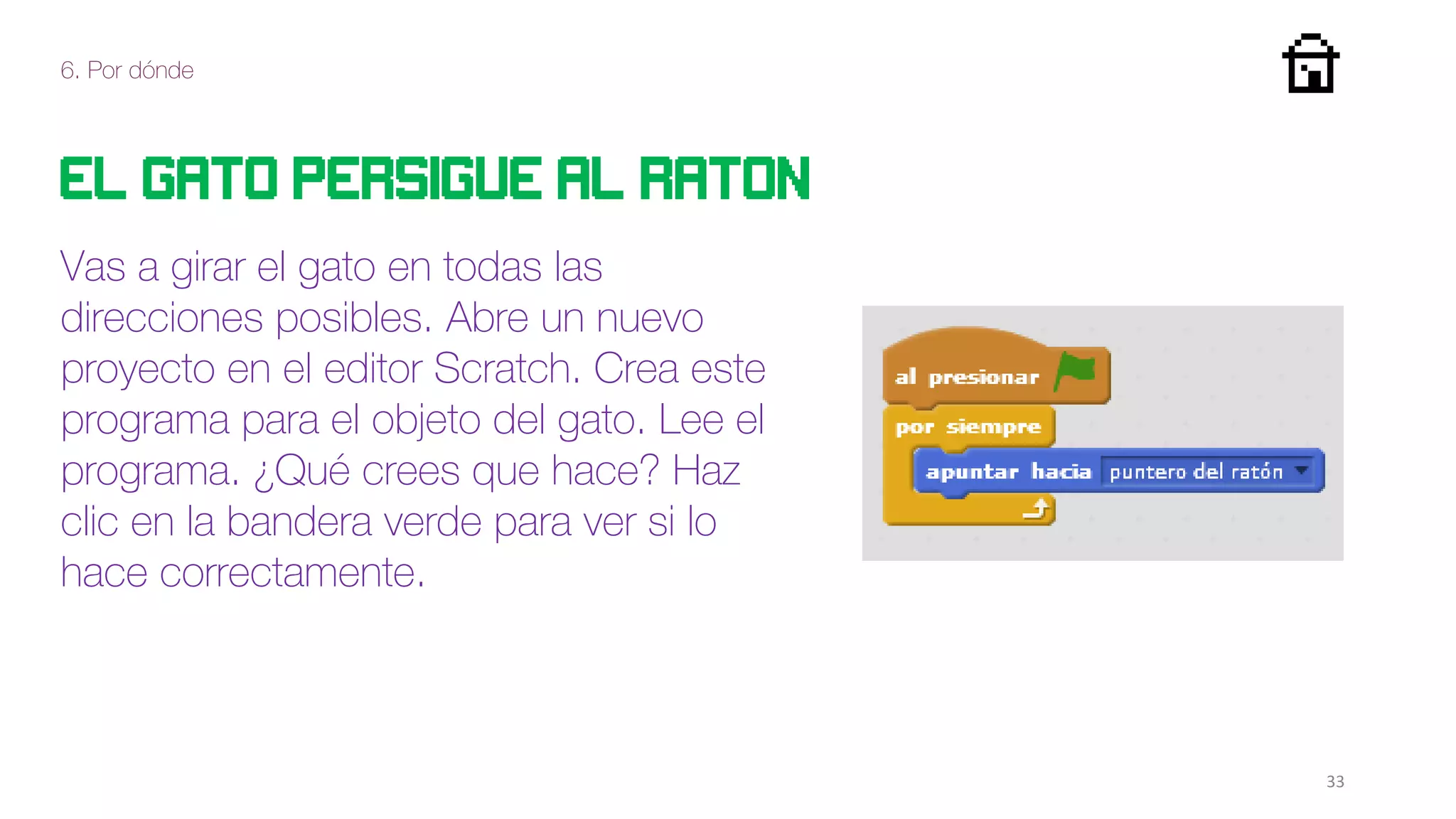 6. Por dónde
33
El gato persigue al raton
Vas a girar el gato en todas las
direcciones posibles. Abre un nuevo
proyecto en el editor Scratch. Crea este
programa para el objeto del gato. Lee el
programa. ¿Qué crees que hace? Haz
clic en la bandera verde para ver si lo
hace correctamente.
 