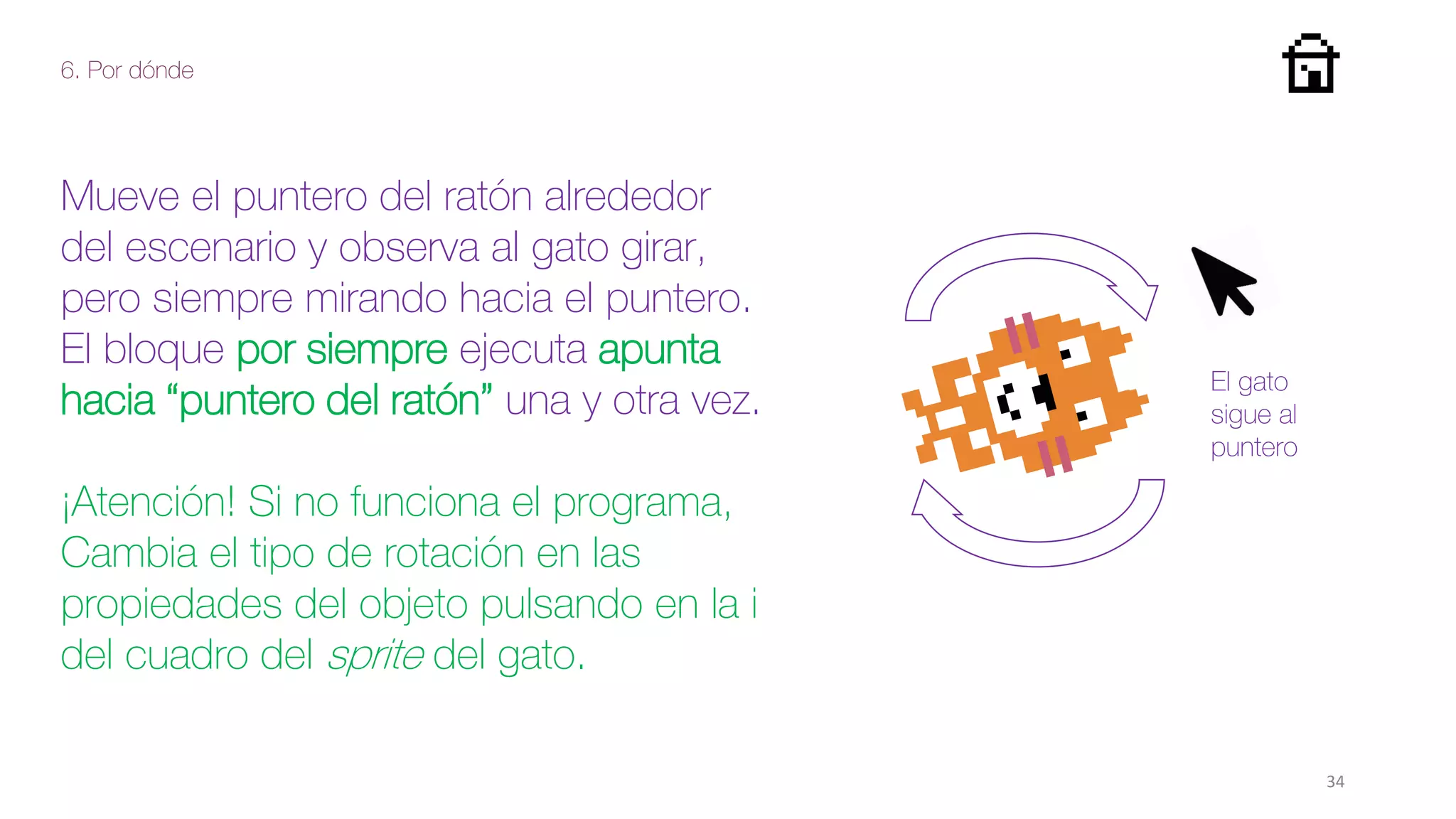 6. Por dónde
34
Mueve el puntero del ratón alrededor
del escenario y observa al gato girar,
pero siempre mirando hacia el puntero.
El bloque por siempre ejecuta apunta
hacia “puntero del ratón” una y otra vez.
¡Atención! Si no funciona el programa,
Cambia el tipo de rotación en las
propiedades del objeto pulsando en la i
del cuadro del sprite del gato.
El gato
sigue al
puntero
 