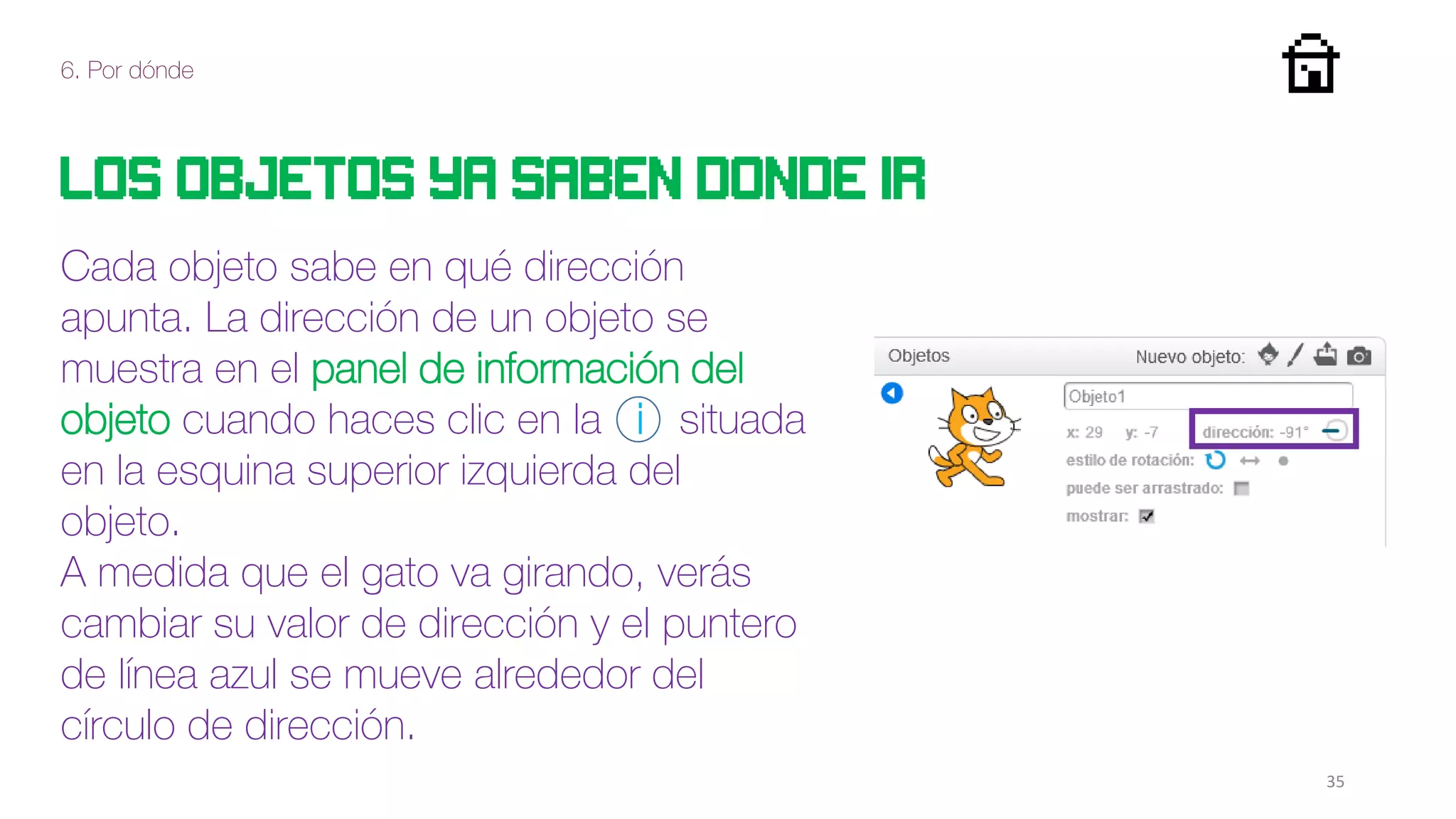 6. Por dónde
35
Los objetos ya saben donde ir
Cada objeto sabe en qué dirección
apunta. La dirección de un objeto se
muestra en el panel de información del
objeto cuando haces clic en la i situada
en la esquina superior izquierda del
objeto.
A medida que el gato va girando, verás
cambiar su valor de dirección y el puntero
de línea azul se mueve alrededor del
círculo de dirección.
 