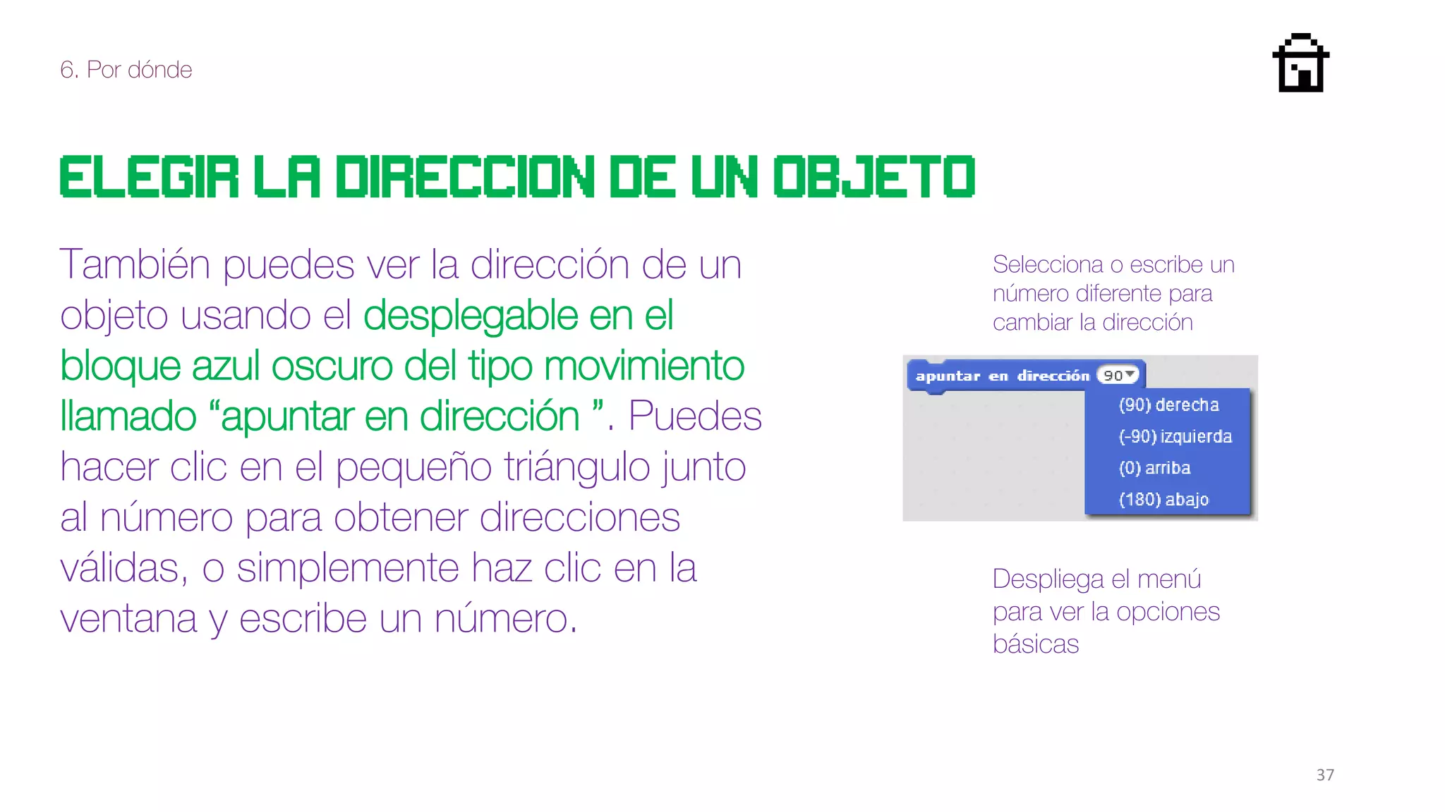 6. Por dónde
37
Elegir la direccion de un objeto
También puedes ver la dirección de un
objeto usando el desplegable en el
bloque azul oscuro del tipo movimiento
llamado “apuntar en dirección ”. Puedes
hacer clic en el pequeño triángulo junto
al número para obtener direcciones
válidas, o simplemente haz clic en la
ventana y escribe un número.
Selecciona o escribe un
número diferente para
cambiar la dirección
Despliega el menú
para ver la opciones
básicas
 