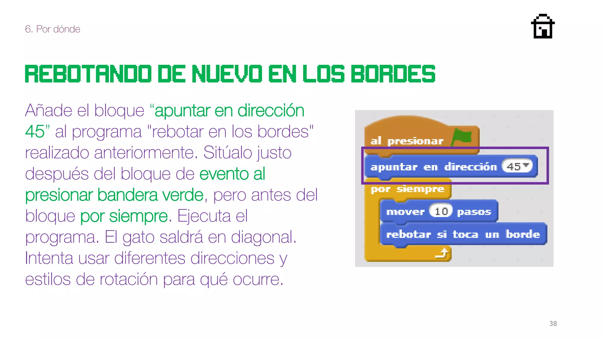 6. Por dónde
38
Rebotando de nuevo en los bordes
Añade el bloque “apuntar en dirección
45” al programa "rebotar en los bordes"
realizado anteriormente. Sitúalo justo
después del bloque de evento al
presionar bandera verde, pero antes del
bloque por siempre. Ejecuta el
programa. El gato saldrá en diagonal.
Intenta usar diferentes direcciones y
estilos de rotación para qué ocurre.
 