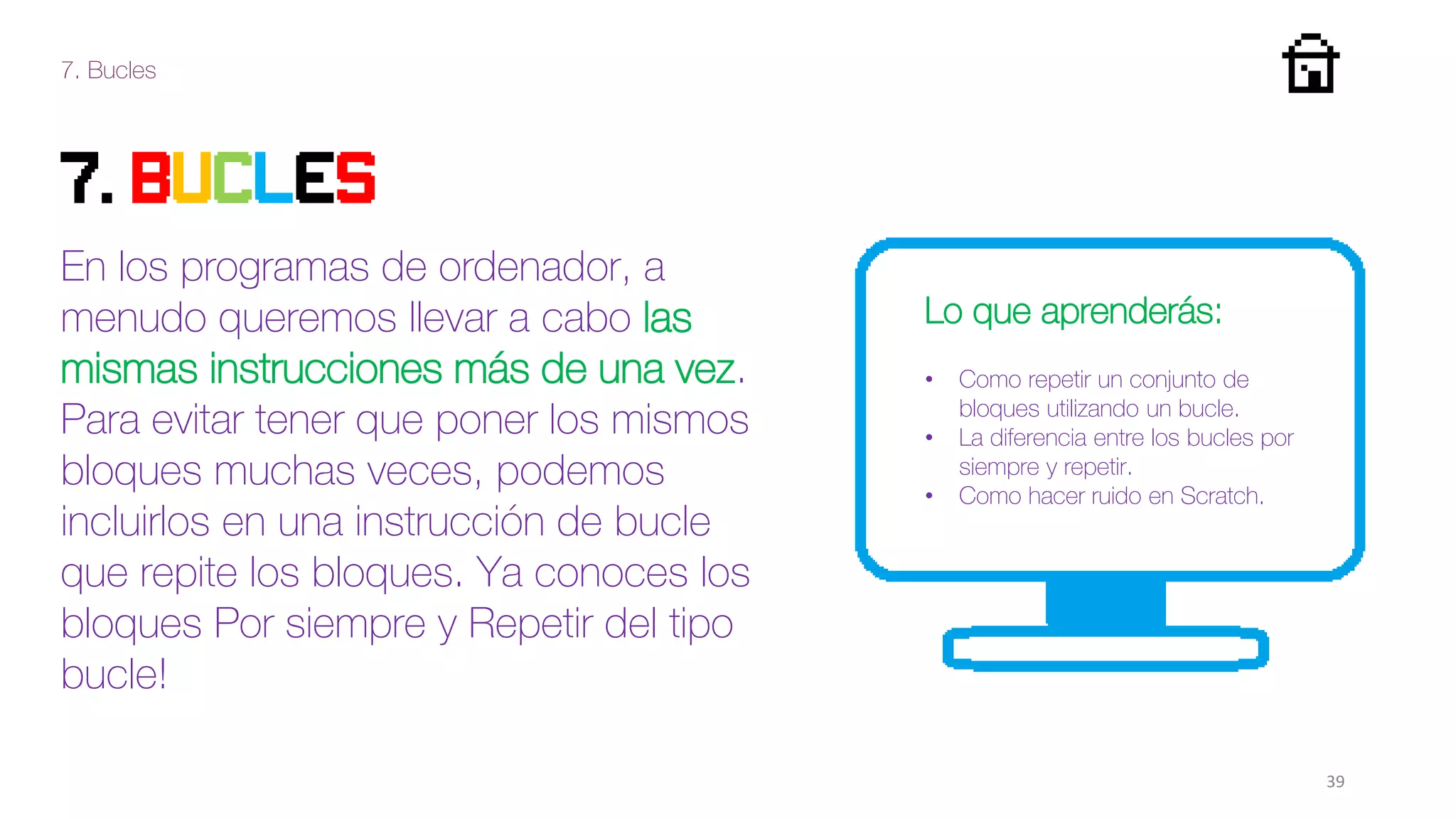 7. Bucles
39
7. Bucles
En los programas de ordenador, a
menudo queremos llevar a cabo las
mismas instrucciones más de una vez.
Para evitar tener que poner los mismos
bloques muchas veces, podemos
incluirlos en una instrucción de bucle
que repite los bloques. Ya conoces los
bloques Por siempre y Repetir del tipo
bucle!
Lo que aprenderás:
• Como repetir un conjunto de
bloques utilizando un bucle.
• La diferencia entre los bucles por
siempre y repetir.
• Como hacer ruido en Scratch.
 
