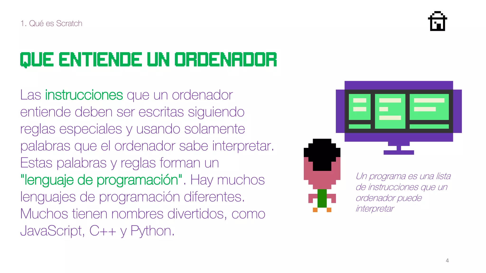 1. Qué es Scratch
4
QUE ENTIENDE UN ORDENADOR
Las instrucciones que un ordenador
entiende deben ser escritas siguiendo
reglas especiales y usando solamente
palabras que el ordenador sabe interpretar.
Estas palabras y reglas forman un
"lenguaje de programación". Hay muchos
lenguajes de programación diferentes.
Muchos tienen nombres divertidos, como
JavaScript, C++ y Python.
Un programa es una lista
de instrucciones que un
ordenador puede
interpretar
 