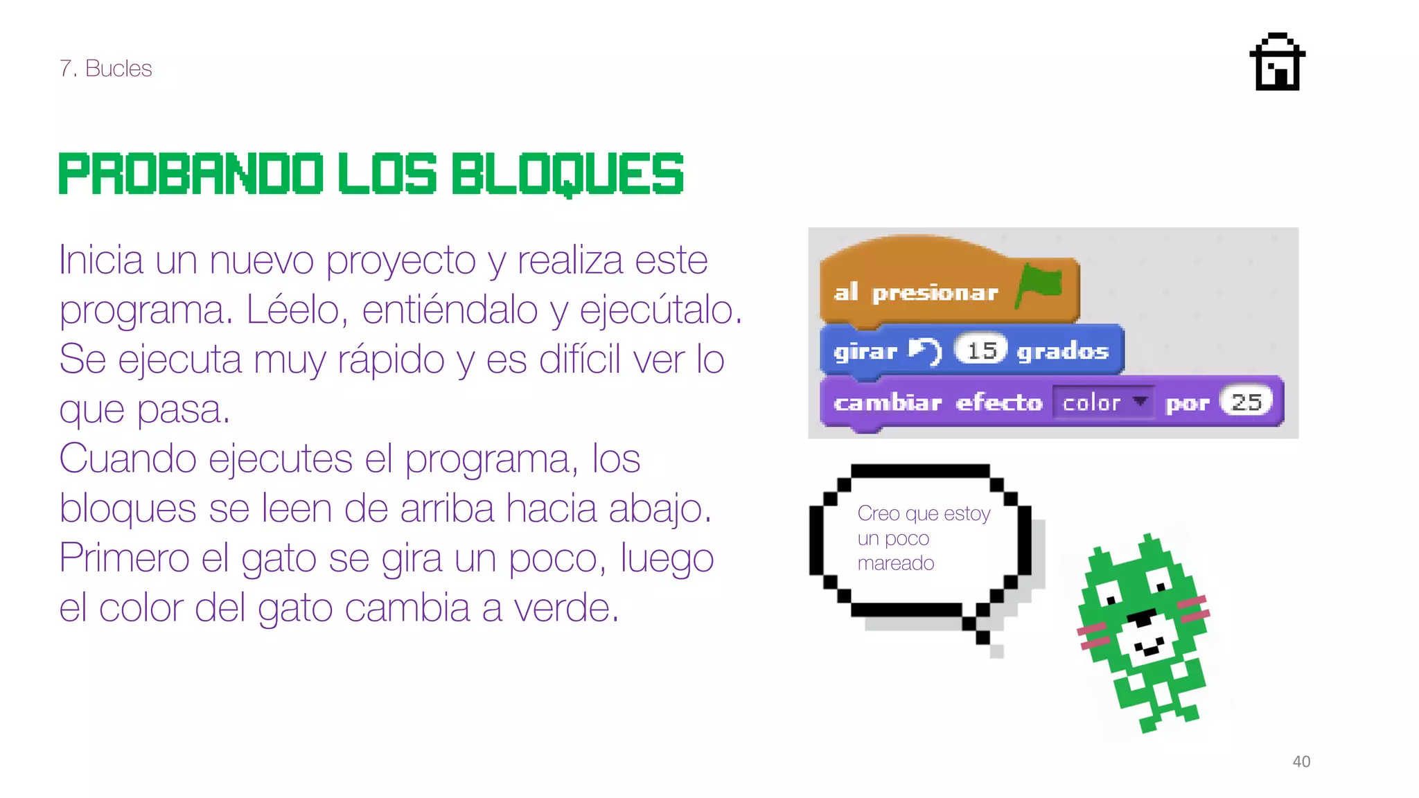 7. Bucles
40
Probando los bloques
Inicia un nuevo proyecto y realiza este
programa. Léelo, entiéndalo y ejecútalo.
Se ejecuta muy rápido y es difícil ver lo
que pasa.
Cuando ejecutes el programa, los
bloques se leen de arriba hacia abajo.
Primero el gato se gira un poco, luego
el color del gato cambia a verde.
Creo que estoy
un poco
mareado
 