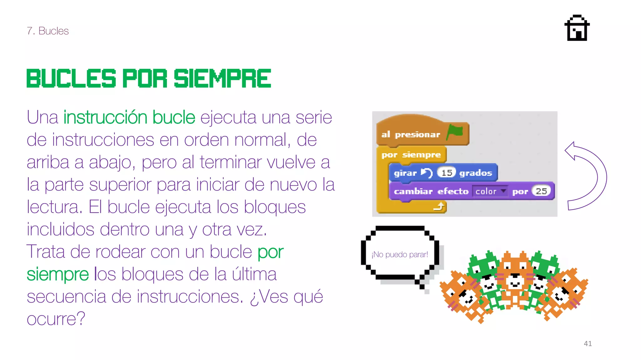 7. Bucles
41
Bucles por siempre
Una instrucción bucle ejecuta una serie
de instrucciones en orden normal, de
arriba a abajo, pero al terminar vuelve a
la parte superior para iniciar de nuevo la
lectura. El bucle ejecuta los bloques
incluidos dentro una y otra vez.
Trata de rodear con un bucle por
siempre los bloques de la última
secuencia de instrucciones. ¿Ves qué
ocurre?
¡No puedo parar!
 