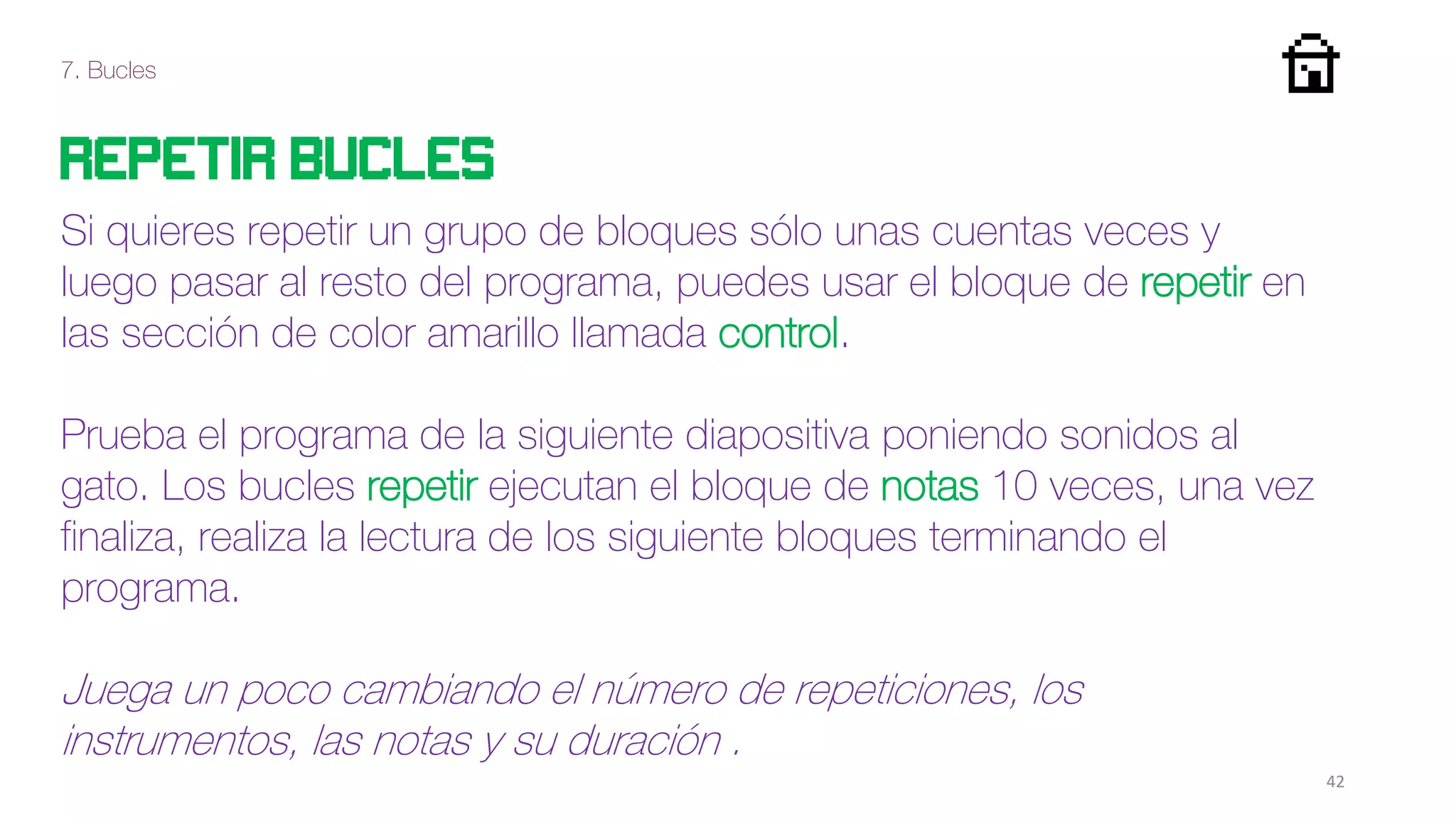 7. Bucles
42
Repetir bucles
Si quieres repetir un grupo de bloques sólo unas cuentas veces y
luego pasar al resto del programa, puedes usar el bloque de repetir en
las sección de color amarillo llamada control.
Prueba el programa de la siguiente diapositiva poniendo sonidos al
gato. Los bucles repetir ejecutan el bloque de notas 10 veces, una vez
finaliza, realiza la lectura de los siguiente bloques terminando el
programa.
Juega un poco cambiando el número de repeticiones, los
instrumentos, las notas y su duración .
 