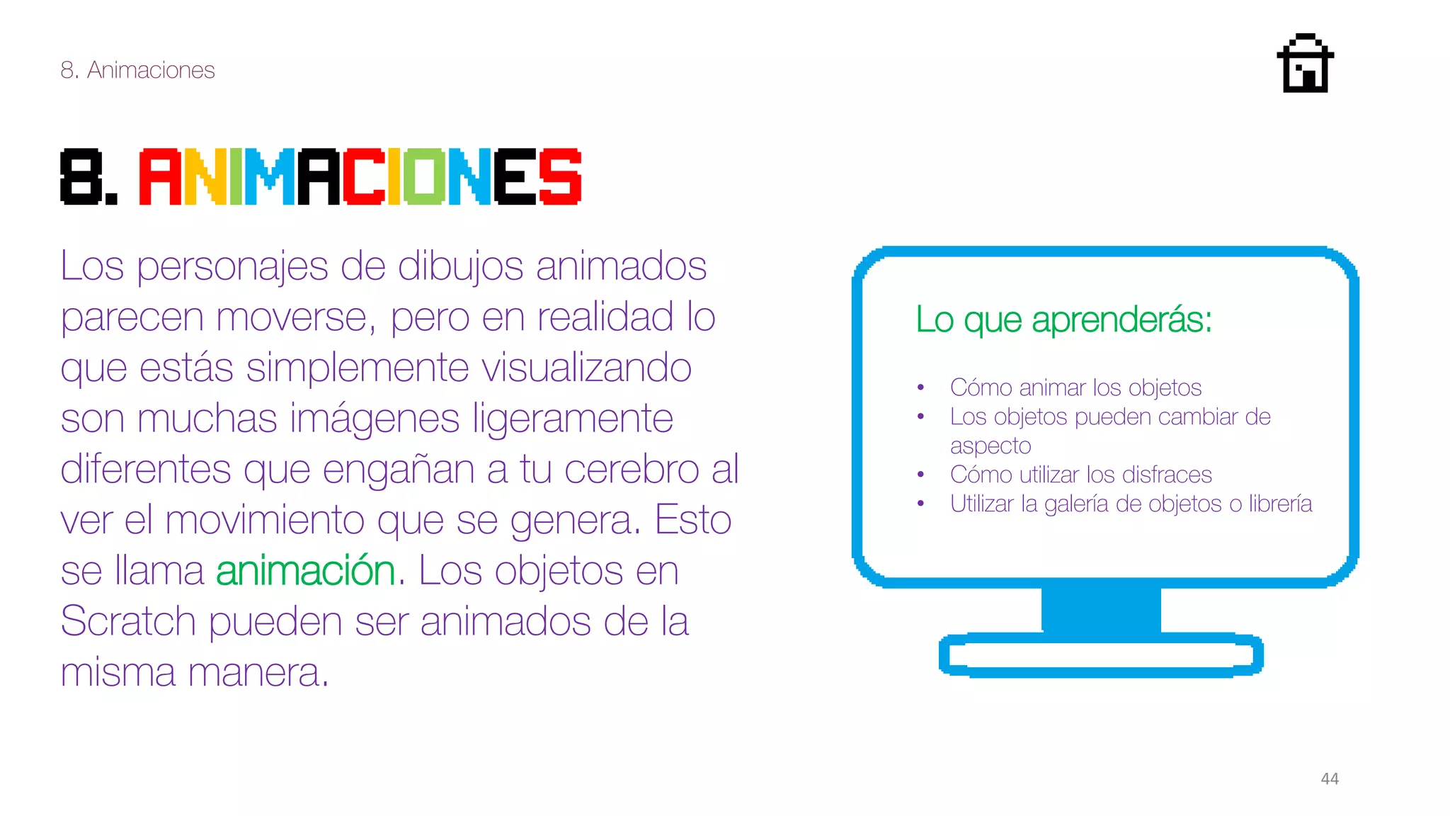 8. Animaciones
44
8. ANIMAcIONES
Los personajes de dibujos animados
parecen moverse, pero en realidad lo
que estás simplemente visualizando
son muchas imágenes ligeramente
diferentes que engañan a tu cerebro al
ver el movimiento que se genera. Esto
se llama animación. Los objetos en
Scratch pueden ser animados de la
misma manera.
Lo que aprenderás:
• Cómo animar los objetos
• Los objetos pueden cambiar de
aspecto
• Cómo utilizar los disfraces
• Utilizar la galería de objetos o librería
 