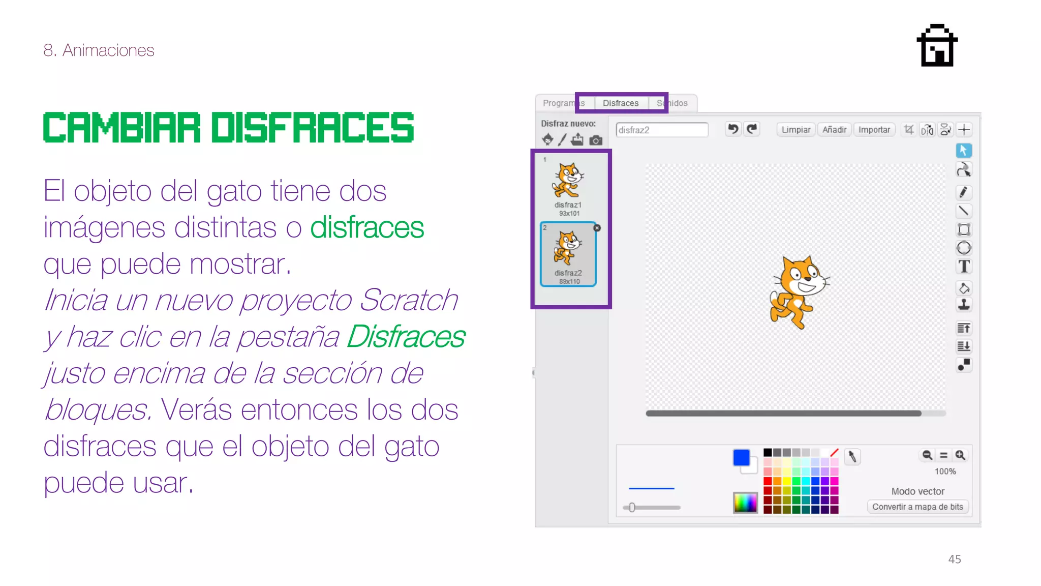8. Animaciones
45
Cambiar disfraces
El objeto del gato tiene dos
imágenes distintas o disfraces
que puede mostrar.
Inicia un nuevo proyecto Scratch
y haz clic en la pestaña Disfraces
justo encima de la sección de
bloques. Verás entonces los dos
disfraces que el objeto del gato
puede usar.
 