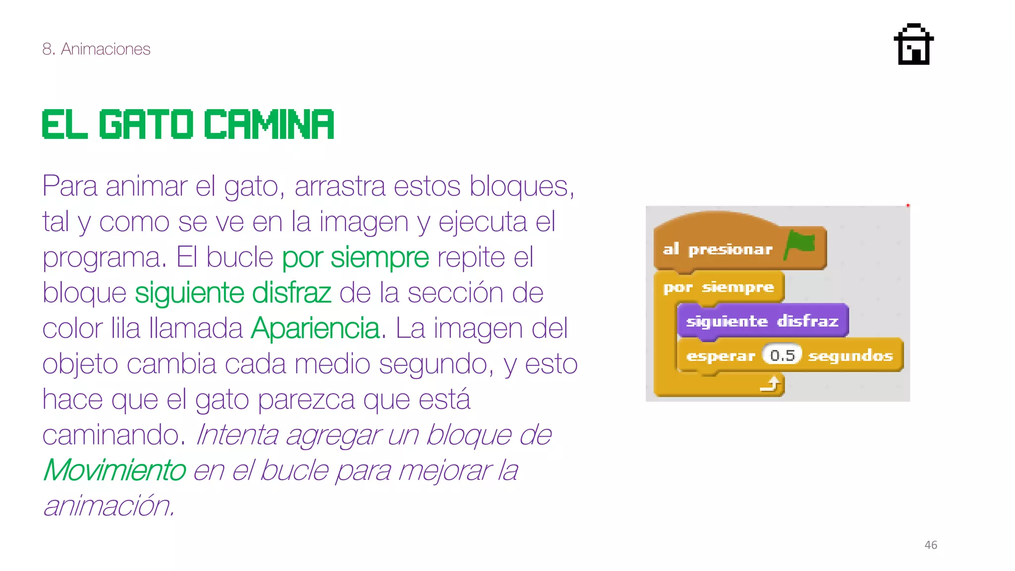 8. Animaciones
46
El gato camina
Para animar el gato, arrastra estos bloques,
tal y como se ve en la imagen y ejecuta el
programa. El bucle por siempre repite el
bloque siguiente disfraz de la sección de
color lila llamada Apariencia. La imagen del
objeto cambia cada medio segundo, y esto
hace que el gato parezca que está
caminando. Intenta agregar un bloque de
Movimiento en el bucle para mejorar la
animación.
 