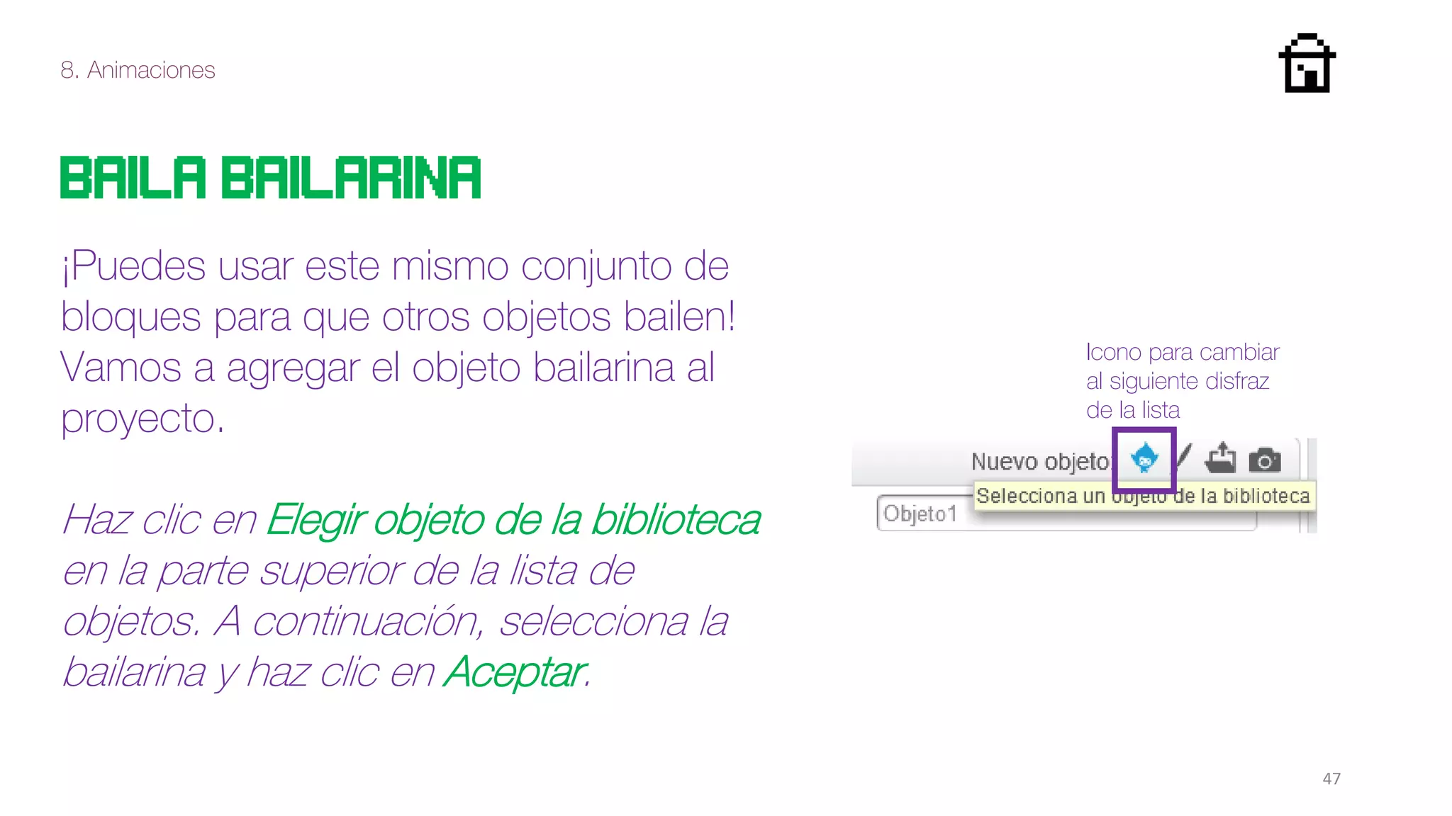 8. Animaciones
47
Baila bailarina
¡Puedes usar este mismo conjunto de
bloques para que otros objetos bailen!
Vamos a agregar el objeto bailarina al
proyecto.
Haz clic en Elegir objeto de la biblioteca
en la parte superior de la lista de
objetos. A continuación, selecciona la
bailarina y haz clic en Aceptar.
Icono para cambiar
al siguiente disfraz
de la lista
 