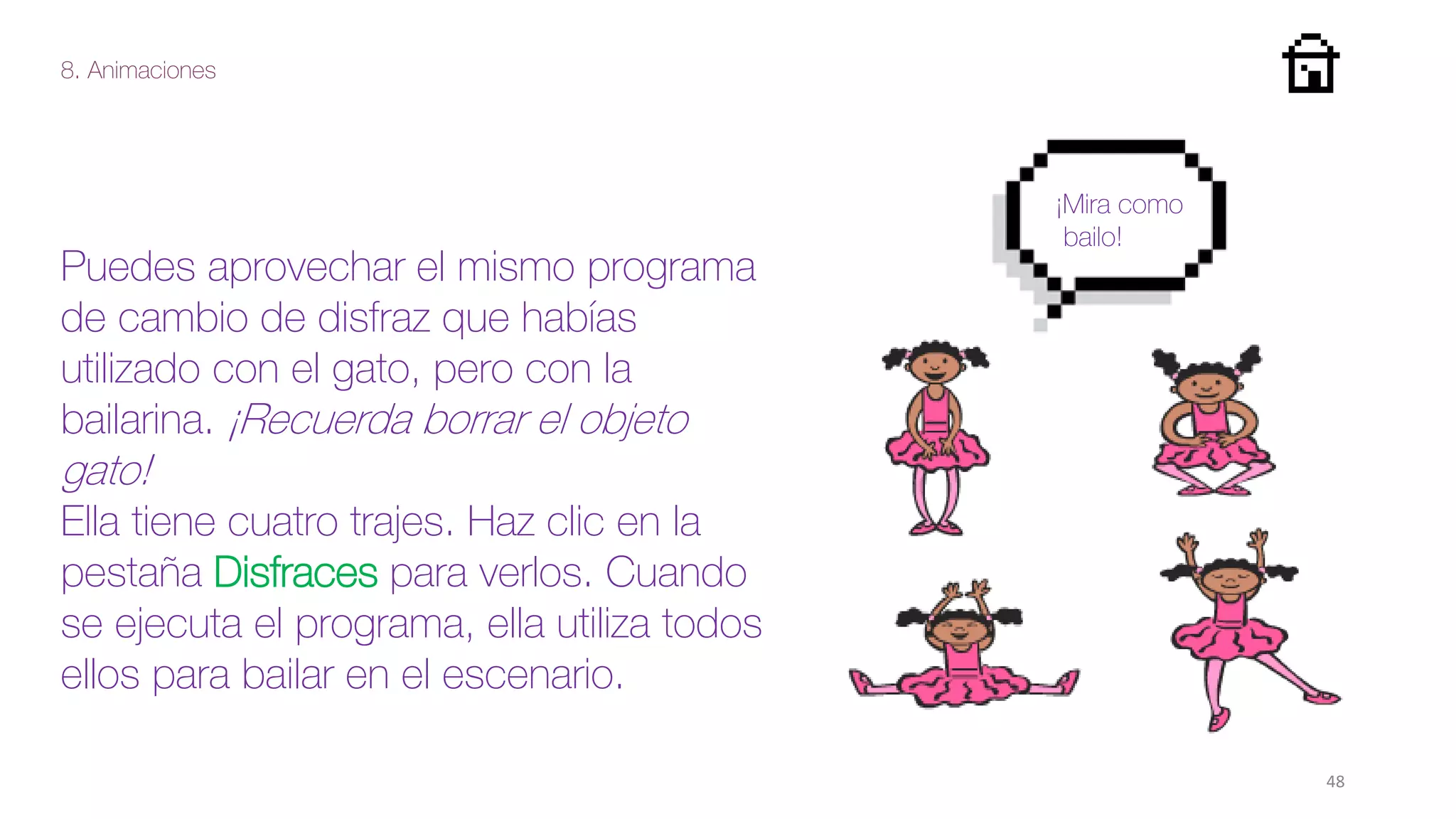 8. Animaciones
48
Puedes aprovechar el mismo programa
de cambio de disfraz que habías
utilizado con el gato, pero con la
bailarina. ¡Recuerda borrar el objeto
gato!
Ella tiene cuatro trajes. Haz clic en la
pestaña Disfraces para verlos. Cuando
se ejecuta el programa, ella utiliza todos
ellos para bailar en el escenario.
¡Mira como
bailo!
 