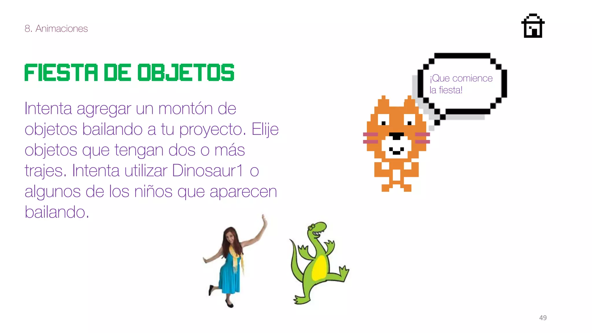 8. Animaciones
49
Fiesta de objetos
Intenta agregar un montón de
objetos bailando a tu proyecto. Elije
objetos que tengan dos o más
trajes. Intenta utilizar Dinosaur1 o
algunos de los niños que aparecen
bailando.
¡Que comience
la fiesta!
 