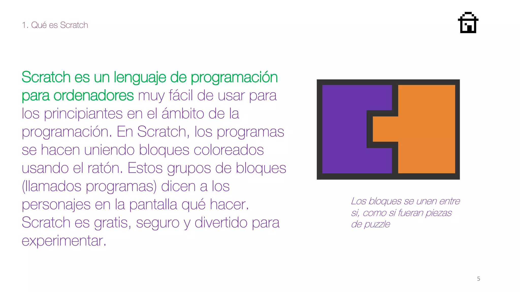 1. Qué es Scratch
5
Scratch es un lenguaje de programación
para ordenadores muy fácil de usar para
los principiantes en el ámbito de la
programación. En Scratch, los programas
se hacen uniendo bloques coloreados
usando el ratón. Estos grupos de bloques
(llamados programas) dicen a los
personajes en la pantalla qué hacer.
Scratch es gratis, seguro y divertido para
experimentar.
Los bloques se unen entre
si, como si fueran piezas
de puzzle
 