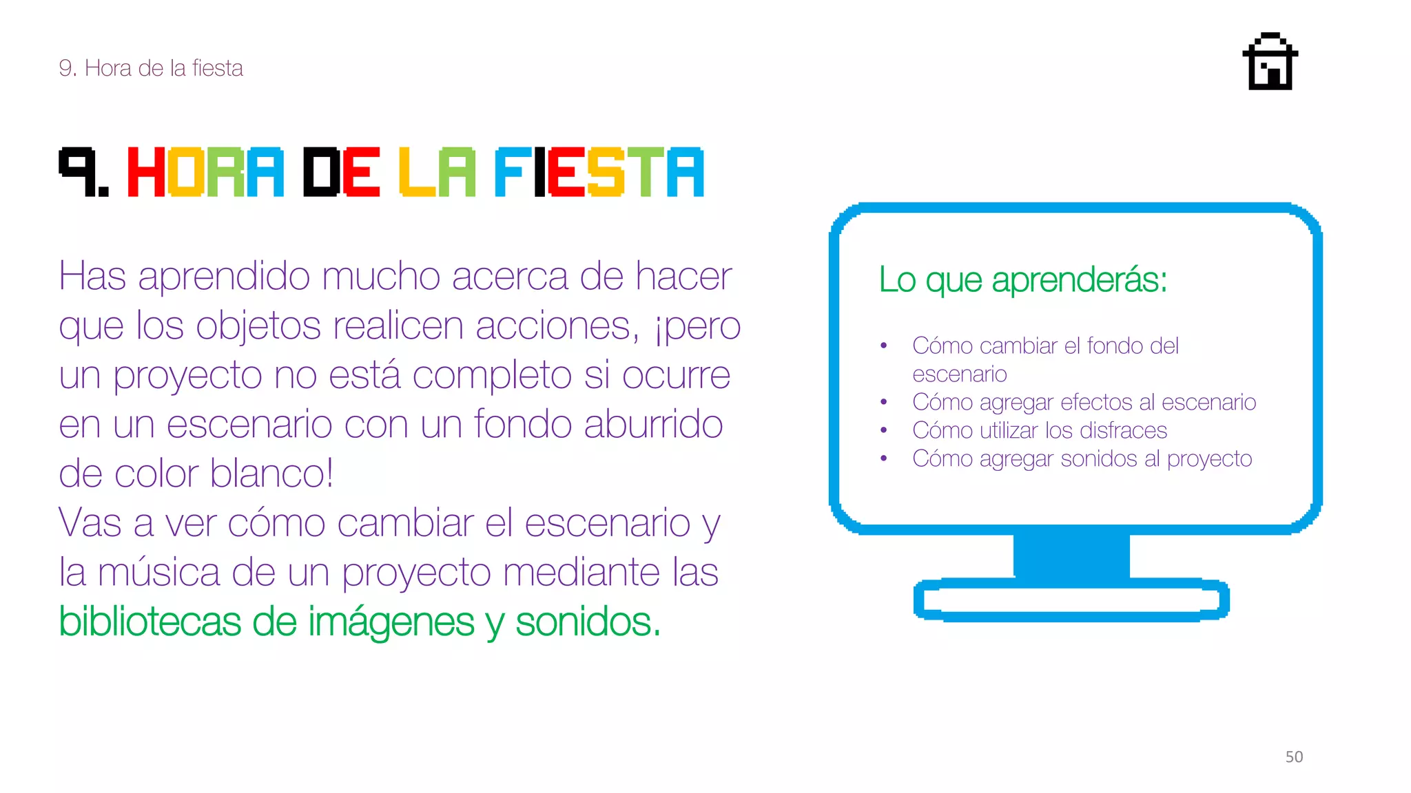 9. Hora de la fiesta
50
9. HORA DE LA FIESTA
Has aprendido mucho acerca de hacer
que los objetos realicen acciones, ¡pero
un proyecto no está completo si ocurre
en un escenario con un fondo aburrido
de color blanco!
Vas a ver cómo cambiar el escenario y
la música de un proyecto mediante las
bibliotecas de imágenes y sonidos.
Lo que aprenderás:
• Cómo cambiar el fondo del
escenario
• Cómo agregar efectos al escenario
• Cómo utilizar los disfraces
• Cómo agregar sonidos al proyecto
 