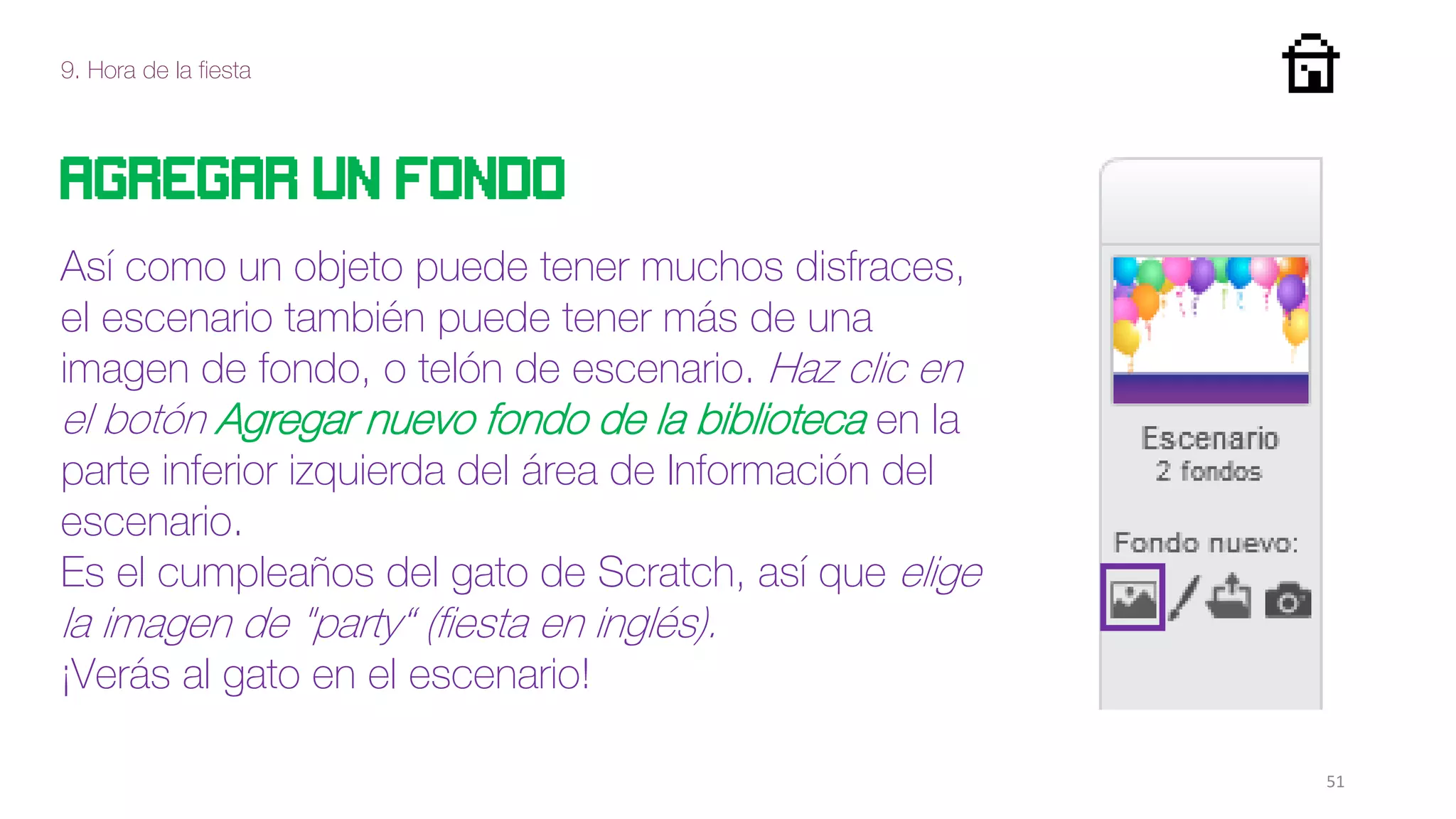 9. Hora de la fiesta
51
Así como un objeto puede tener muchos disfraces,
el escenario también puede tener más de una
imagen de fondo, o telón de escenario. Haz clic en
el botón Agregar nuevo fondo de la biblioteca en la
parte inferior izquierda del área de Información del
escenario.
Es el cumpleaños del gato de Scratch, así que elige
la imagen de "party“ (fiesta en inglés).
¡Verás al gato en el escenario!
Agregar un fondo
 