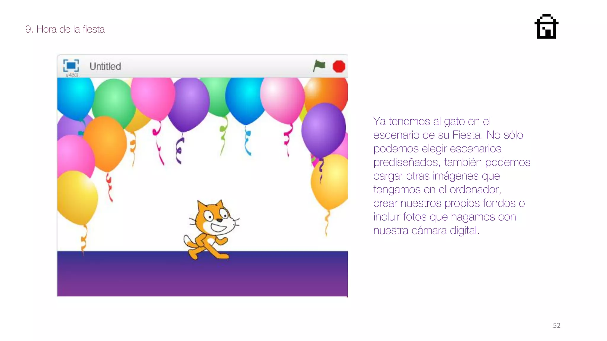 9. Hora de la fiesta
52
Ya tenemos al gato en el
escenario de su Fiesta. No sólo
podemos elegir escenarios
prediseñados, también podemos
cargar otras imágenes que
tengamos en el ordenador,
crear nuestros propios fondos o
incluir fotos que hagamos con
nuestra cámara digital.
 