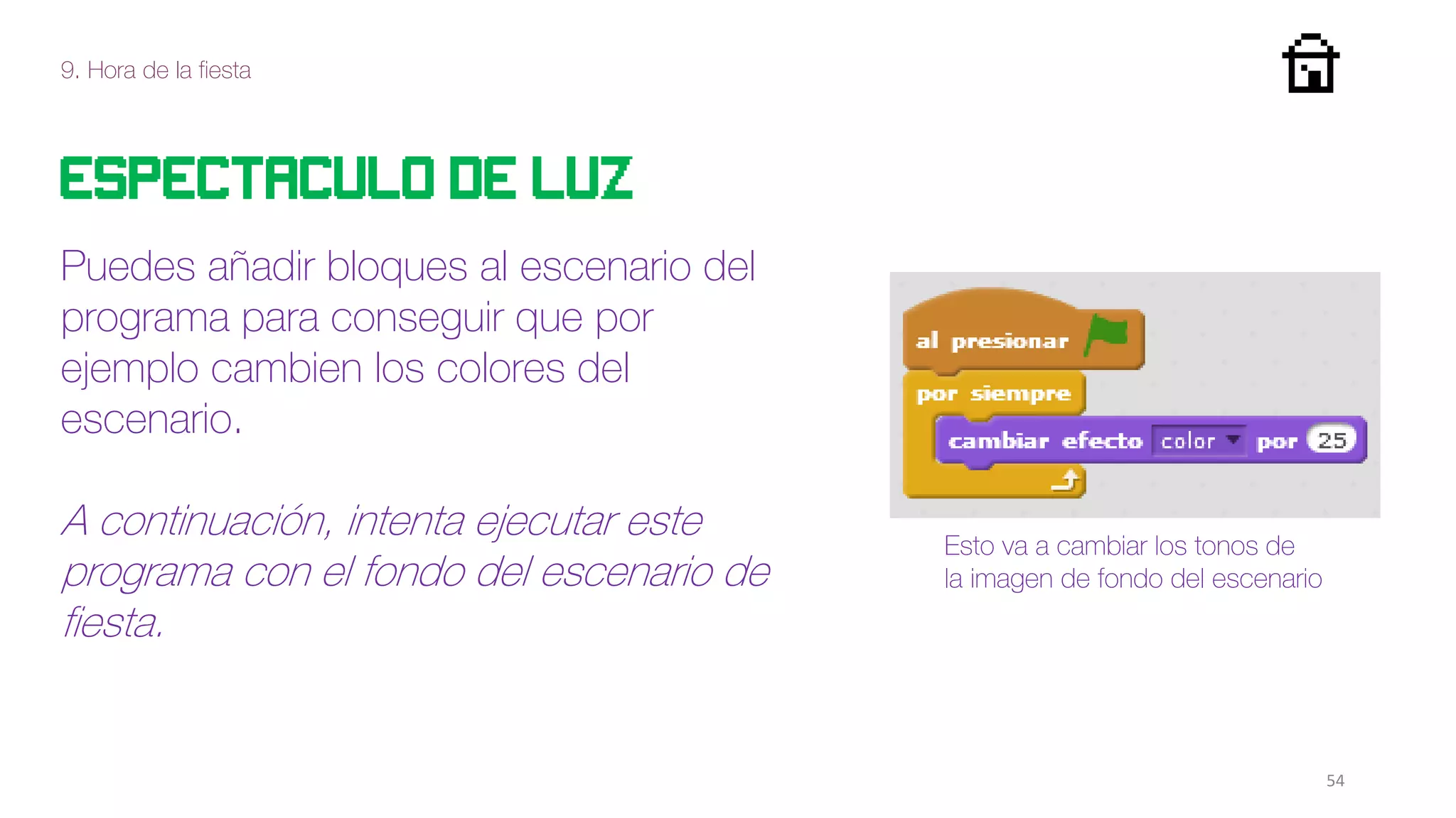 9. Hora de la fiesta
54
Espectaculo de luz
Puedes añadir bloques al escenario del
programa para conseguir que por
ejemplo cambien los colores del
escenario.
A continuación, intenta ejecutar este
programa con el fondo del escenario de
fiesta.
Esto va a cambiar los tonos de
la imagen de fondo del escenario
 