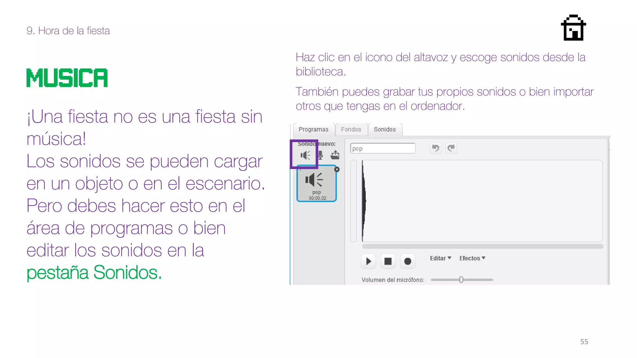 9. Hora de la fiesta
55
MUSIcA
¡Una fiesta no es una fiesta sin
música!
Los sonidos se pueden cargar
en un objeto o en el escenario.
Pero debes hacer esto en el
área de programas o bien
editar los sonidos en la
pestaña Sonidos.
Haz clic en el icono del altavoz y escoge sonidos desde la
biblioteca.
También puedes grabar tus propios sonidos o bien importar
otros que tengas en el ordenador.
 