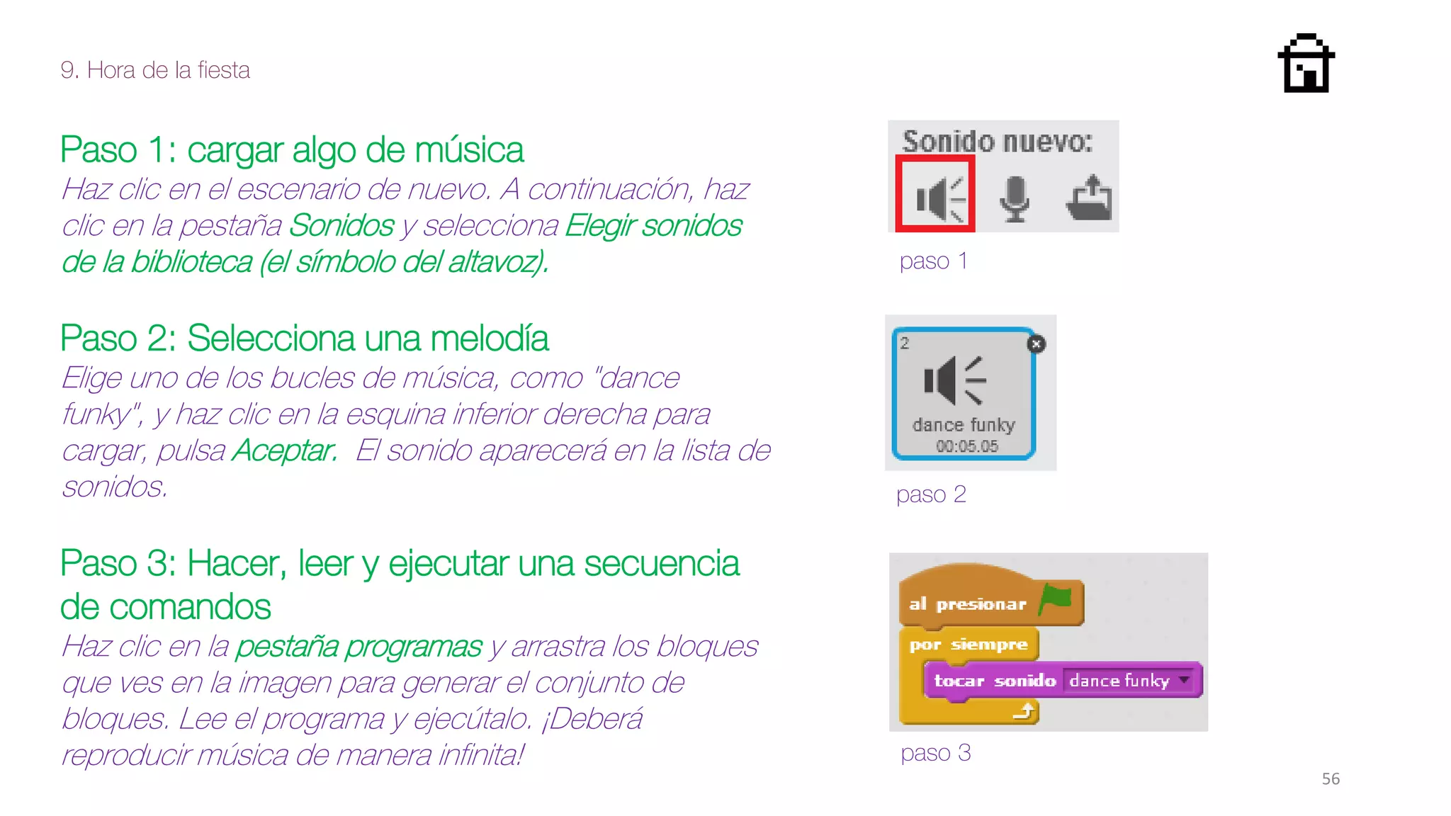 9. Hora de la fiesta
56
Paso 1: cargar algo de música
Haz clic en el escenario de nuevo. A continuación, haz
clic en la pestaña Sonidos y selecciona Elegir sonidos
de la biblioteca (el símbolo del altavoz).
Paso 2: Selecciona una melodía
Elige uno de los bucles de música, como "dance
funky", y haz clic en la esquina inferior derecha para
cargar, pulsa Aceptar. El sonido aparecerá en la lista de
sonidos.
Paso 3: Hacer, leer y ejecutar una secuencia
de comandos
Haz clic en la pestaña programas y arrastra los bloques
que ves en la imagen para generar el conjunto de
bloques. Lee el programa y ejecútalo. ¡Deberá
reproducir música de manera infinita!
paso 1
paso 2
paso 3
 