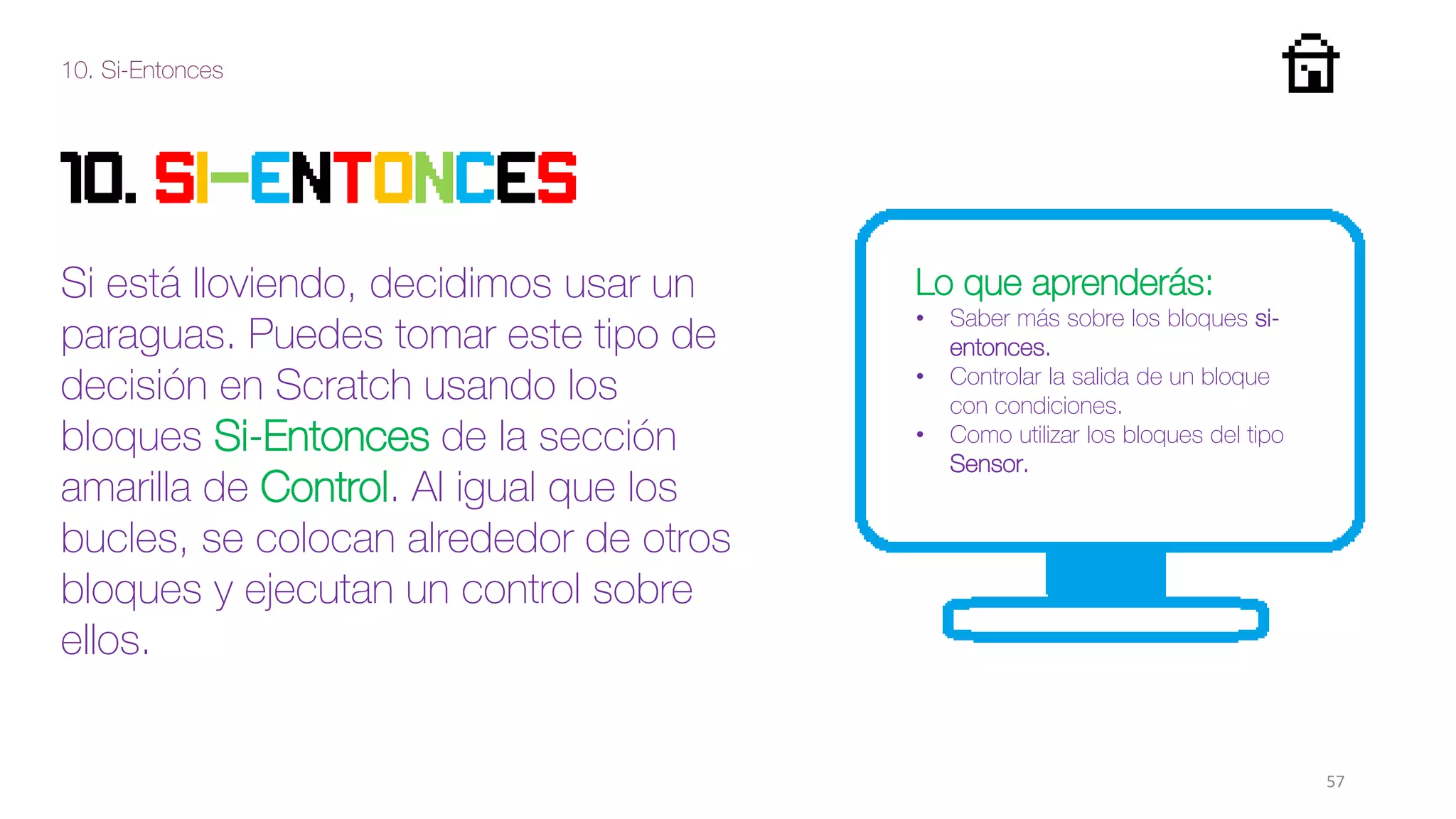 10. Si-Entonces
57
10. SI-ENTONCES
Si está lloviendo, decidimos usar un
paraguas. Puedes tomar este tipo de
decisión en Scratch usando los
bloques Si-Entonces de la sección
amarilla de Control. Al igual que los
bucles, se colocan alrededor de otros
bloques y ejecutan un control sobre
ellos.
Lo que aprenderás:
• Saber más sobre los bloques si-
entonces.
• Controlar la salida de un bloque
con condiciones.
• Como utilizar los bloques del tipo
Sensor.
 