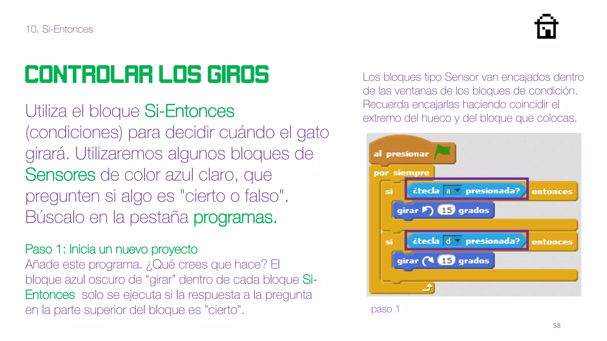 10. Si-Entonces
58
Controlar los giros
Utiliza el bloque Si-Entonces
(condiciones) para decidir cuándo el gato
girará. Utilizaremos algunos bloques de
Sensores de color azul claro, que
pregunten si algo es "cierto o falso".
Búscalo en la pestaña programas.
Paso 1: Inicia un nuevo proyecto
Añade este programa. ¿Qué crees que hace? El
bloque azul oscuro de “girar” dentro de cada bloque Si-
Entonces solo se ejecuta si la respuesta a la pregunta
en la parte superior del bloque es "cierto". paso 1
Los bloques tipo Sensor van encajados dentro
de las ventanas de los bloques de condición.
Recuerda encajarlas haciendo coincidir el
extremo del hueco y del bloque que colocas.
 