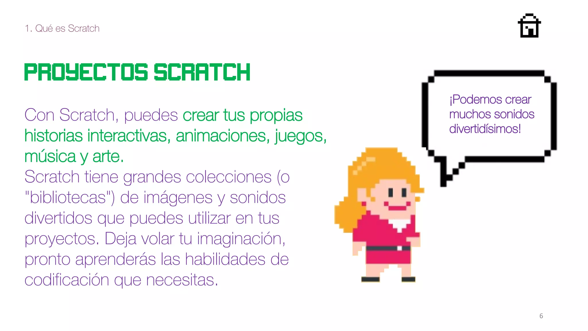 1. Qué es Scratch
6
Proyectos scratch
Con Scratch, puedes crear tus propias
historias interactivas, animaciones, juegos,
música y arte.
Scratch tiene grandes colecciones (o
"bibliotecas") de imágenes y sonidos
divertidos que puedes utilizar en tus
proyectos. Deja volar tu imaginación,
pronto aprenderás las habilidades de
codificación que necesitas.
¡Podemos crear
muchos sonidos
divertidísimos!
 