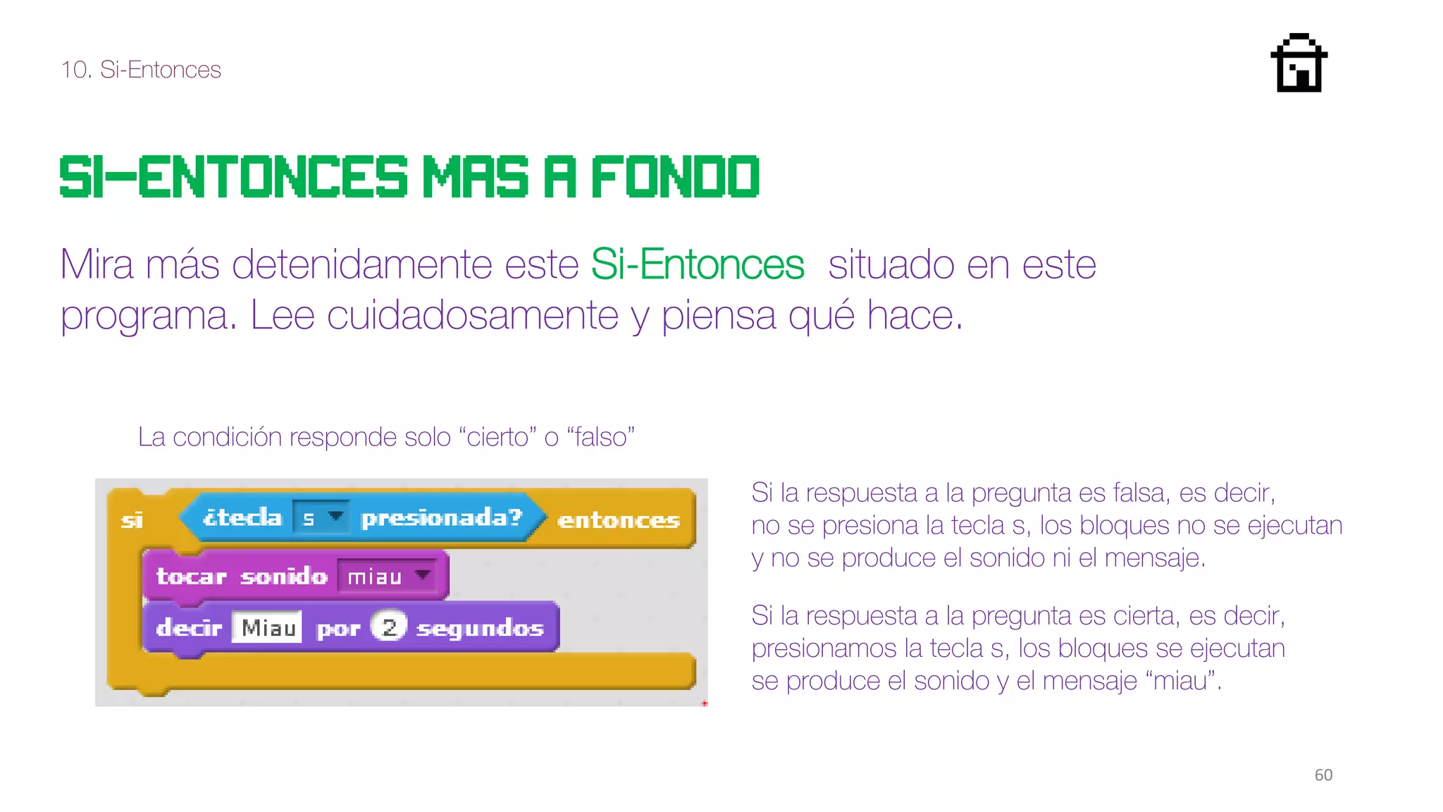 10. Si-Entonces
60
Si-entonces mas a fondo
Mira más detenidamente este Si-Entonces situado en este
programa. Lee cuidadosamente y piensa qué hace.
Si la respuesta a la pregunta es falsa, es decir,
no se presiona la tecla s, los bloques no se ejecutan
y no se produce el sonido ni el mensaje.
La condición responde solo “cierto” o “falso”
Si la respuesta a la pregunta es cierta, es decir,
presionamos la tecla s, los bloques se ejecutan
se produce el sonido y el mensaje “miau”.
 