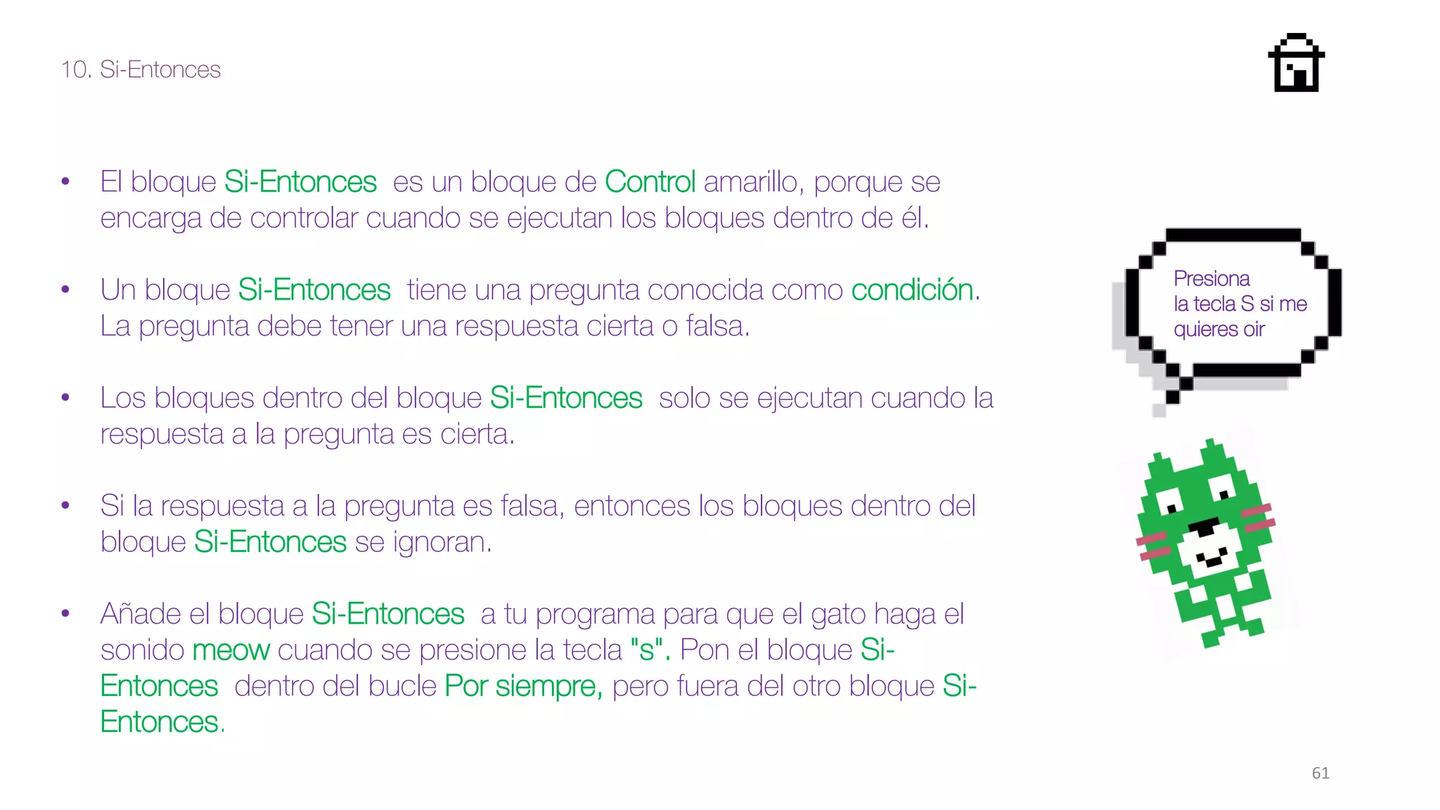 10. Si-Entonces
61
• El bloque Si-Entonces es un bloque de Control amarillo, porque se
encarga de controlar cuando se ejecutan los bloques dentro de él.
• Un bloque Si-Entonces tiene una pregunta conocida como condición.
La pregunta debe tener una respuesta cierta o falsa.
• Los bloques dentro del bloque Si-Entonces solo se ejecutan cuando la
respuesta a la pregunta es cierta.
• Si la respuesta a la pregunta es falsa, entonces los bloques dentro del
bloque Si-Entonces se ignoran.
• Añade el bloque Si-Entonces a tu programa para que el gato haga el
sonido meow cuando se presione la tecla "s". Pon el bloque Si-
Entonces dentro del bucle Por siempre, pero fuera del otro bloque Si-
Entonces.
Presiona
la tecla S si me
quieres oir
 