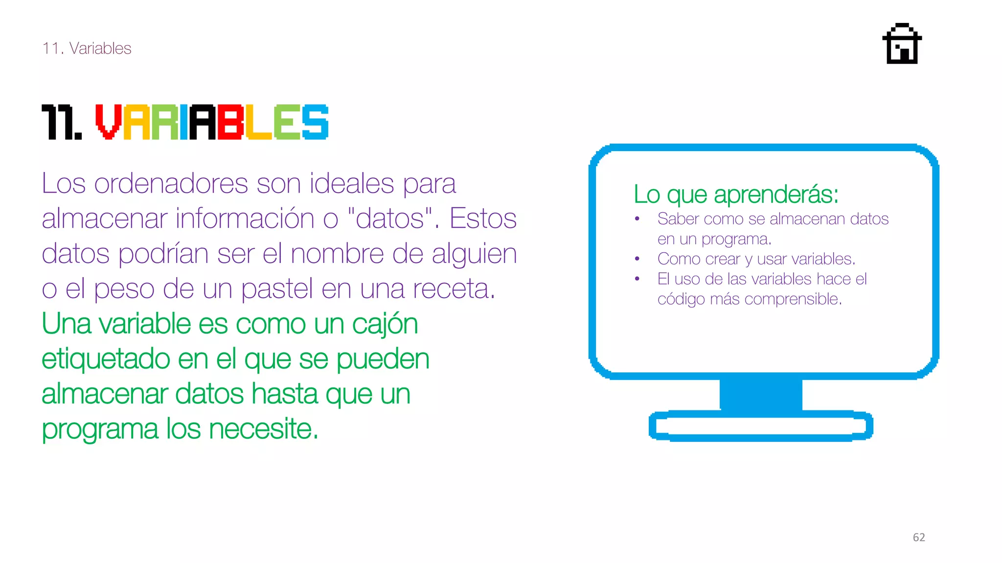 11. Variables
62
11. VARIABLES
Los ordenadores son ideales para
almacenar información o "datos". Estos
datos podrían ser el nombre de alguien
o el peso de un pastel en una receta.
Una variable es como un cajón
etiquetado en el que se pueden
almacenar datos hasta que un
programa los necesite.
Lo que aprenderás:
• Saber como se almacenan datos
en un programa.
• Como crear y usar variables.
• El uso de las variables hace el
código más comprensible.
 