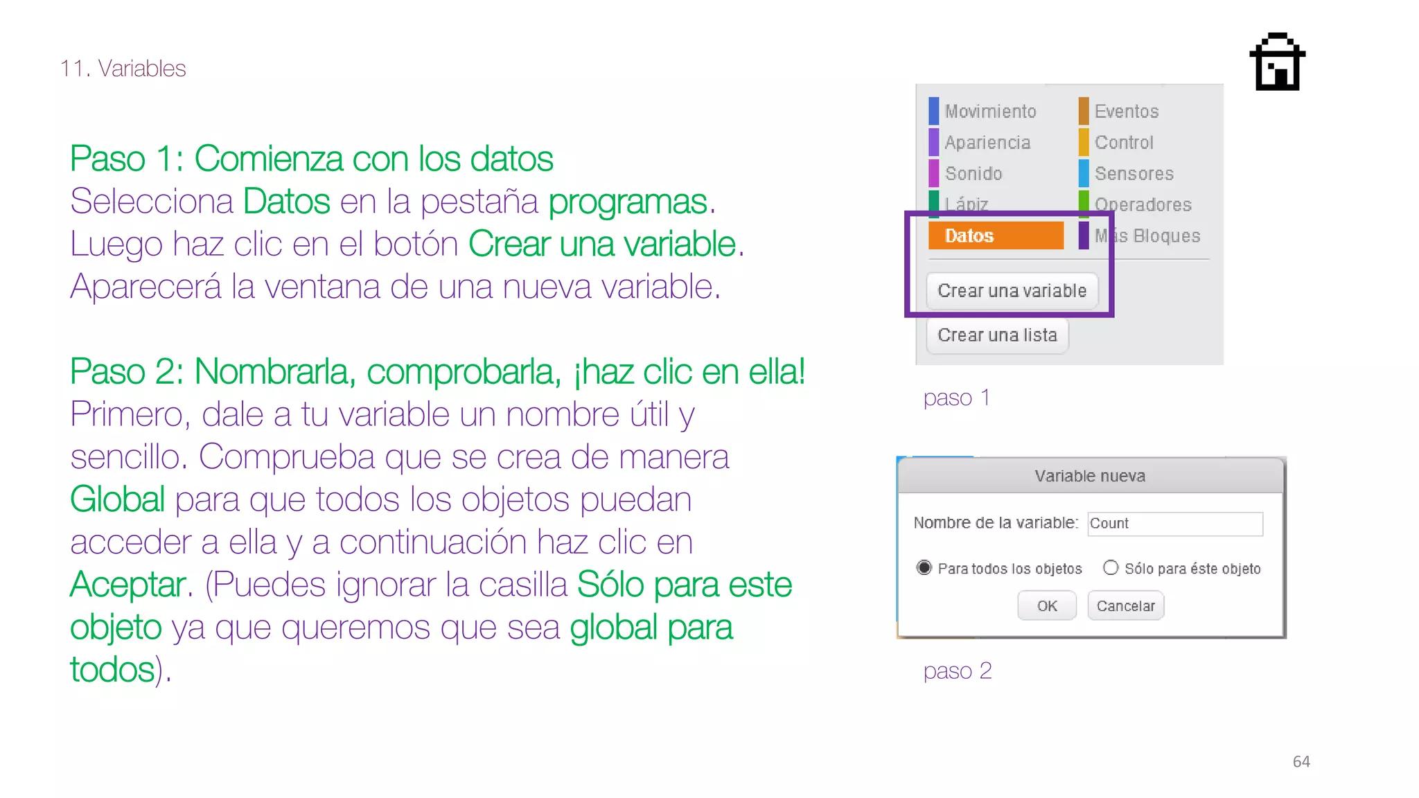 11. Variables
64
Paso 1: Comienza con los datos
Selecciona Datos en la pestaña programas.
Luego haz clic en el botón Crear una variable.
Aparecerá la ventana de una nueva variable.
Paso 2: Nombrarla, comprobarla, ¡haz clic en ella!
Primero, dale a tu variable un nombre útil y
sencillo. Comprueba que se crea de manera
Global para que todos los objetos puedan
acceder a ella y a continuación haz clic en
Aceptar. (Puedes ignorar la casilla Sólo para este
objeto ya que queremos que sea global para
todos). paso 2
paso 1
 