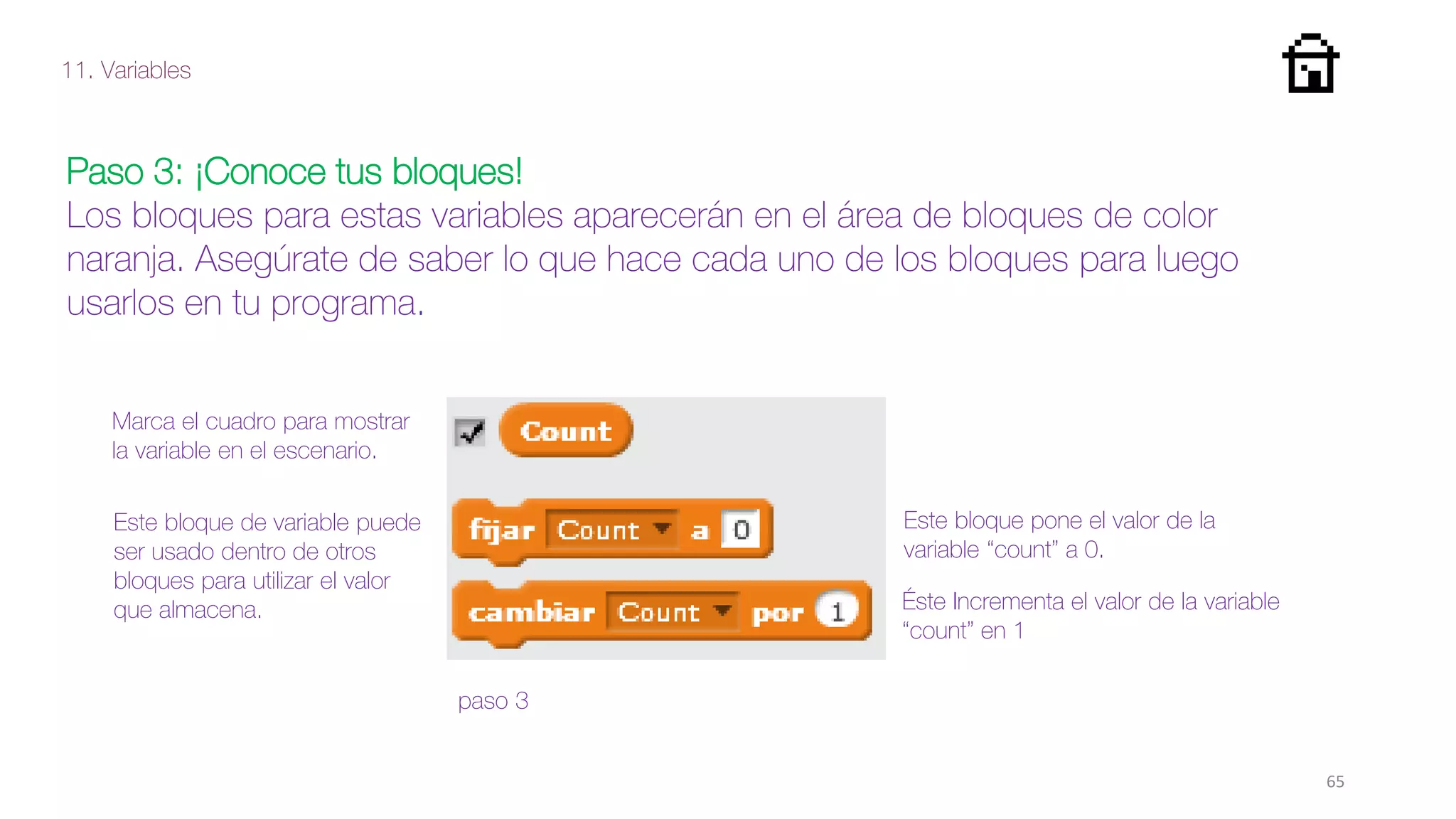 11. Variables
65
Paso 3: ¡Conoce tus bloques!
Los bloques para estas variables aparecerán en el área de bloques de color
naranja. Asegúrate de saber lo que hace cada uno de los bloques para luego
usarlos en tu programa.
Marca el cuadro para mostrar
la variable en el escenario.
paso 3
Este bloque de variable puede
ser usado dentro de otros
bloques para utilizar el valor
que almacena.
Este bloque pone el valor de la
variable “count” a 0.
Éste Incrementa el valor de la variable
“count” en 1
 