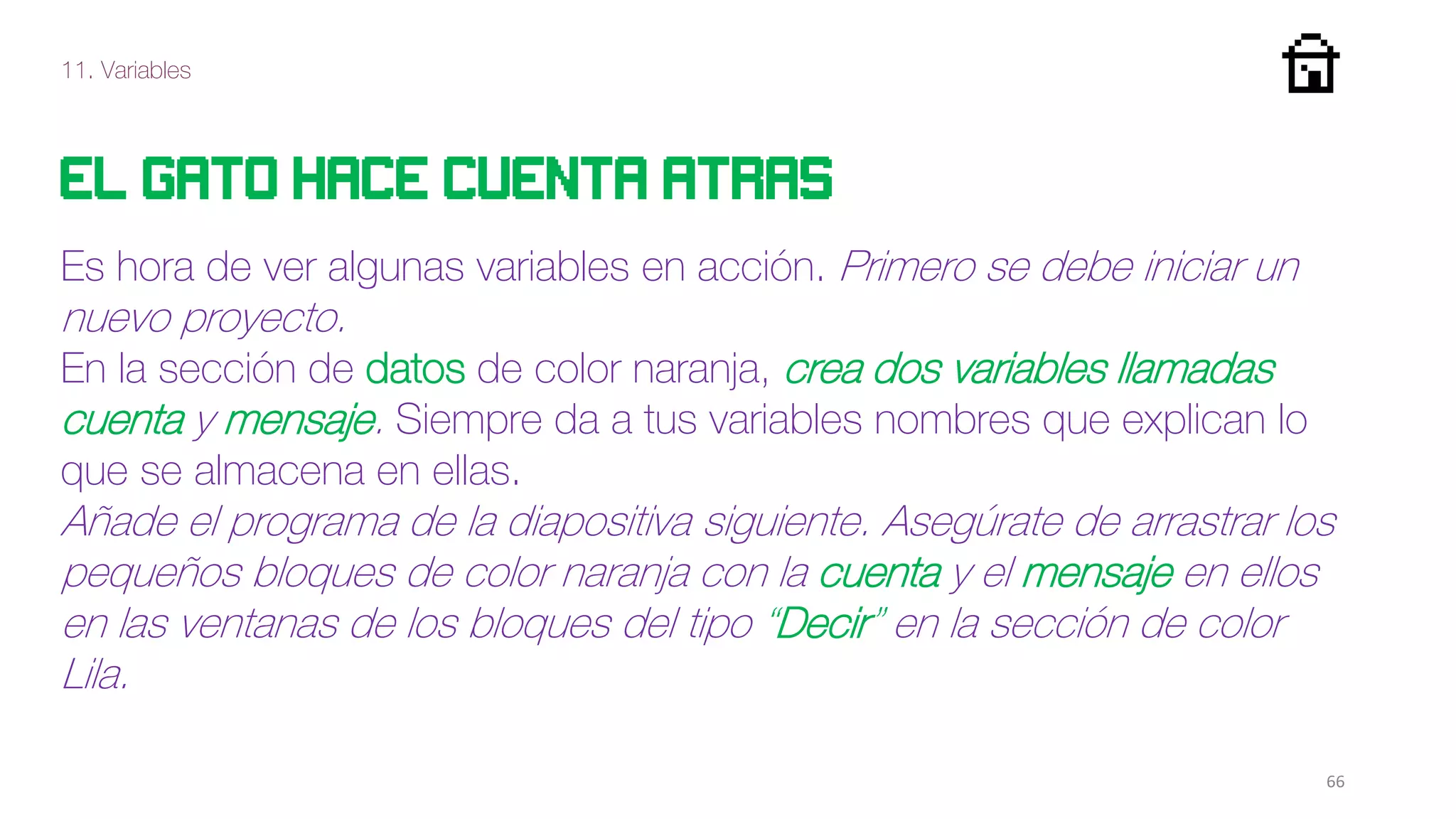 11. Variables
66
El gato hace cuenta atras
Es hora de ver algunas variables en acción. Primero se debe iniciar un
nuevo proyecto.
En la sección de datos de color naranja, crea dos variables llamadas
cuenta y mensaje. Siempre da a tus variables nombres que explican lo
que se almacena en ellas.
Añade el programa de la diapositiva siguiente. Asegúrate de arrastrar los
pequeños bloques de color naranja con la cuenta y el mensaje en ellos
en las ventanas de los bloques del tipo “Decir” en la sección de color
Lila.
 