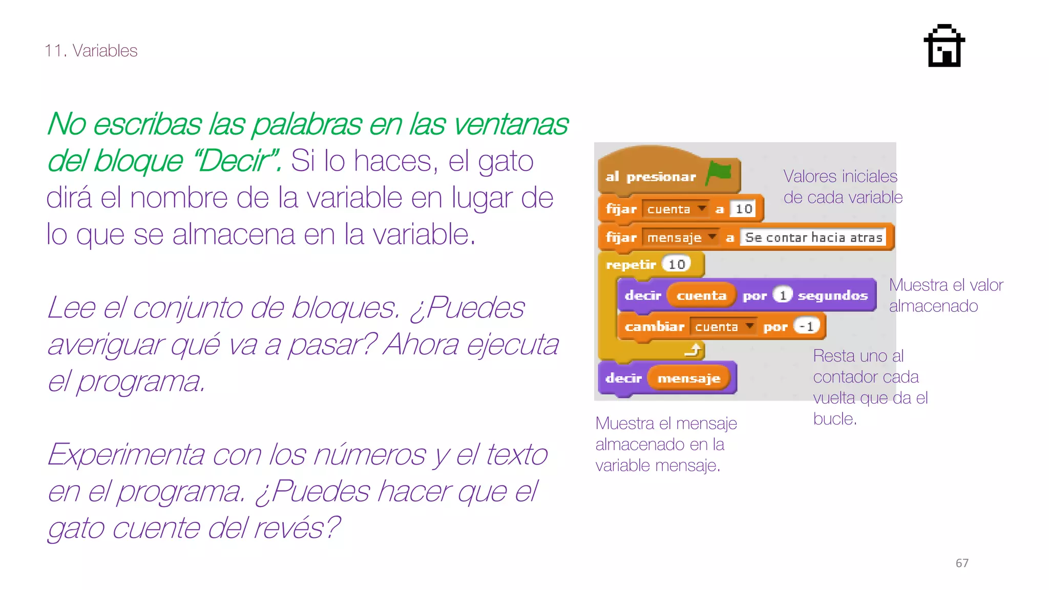 11. Variables
67
No escribas las palabras en las ventanas
del bloque “Decir”. Si lo haces, el gato
dirá el nombre de la variable en lugar de
lo que se almacena en la variable.
Lee el conjunto de bloques. ¿Puedes
averiguar qué va a pasar? Ahora ejecuta
el programa.
Experimenta con los números y el texto
en el programa. ¿Puedes hacer que el
gato cuente del revés?
Muestra el mensaje
almacenado en la
variable mensaje.
Resta uno al
contador cada
vuelta que da el
bucle.
Muestra el valor
almacenado
Valores iniciales
de cada variable
 