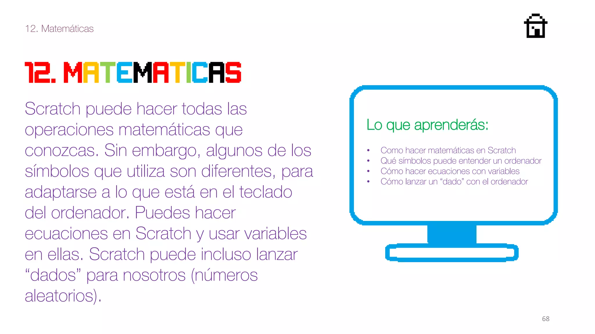 12. Matemáticas
68
12. MATEMATICAS
Scratch puede hacer todas las
operaciones matemáticas que
conozcas. Sin embargo, algunos de los
símbolos que utiliza son diferentes, para
adaptarse a lo que está en el teclado
del ordenador. Puedes hacer
ecuaciones en Scratch y usar variables
en ellas. Scratch puede incluso lanzar
“dados” para nosotros (números
aleatorios).
Lo que aprenderás:
• Como hacer matemáticas en Scratch
• Qué símbolos puede entender un ordenador
• Cómo hacer ecuaciones con variables
• Cómo lanzar un “dado” con el ordenador
 