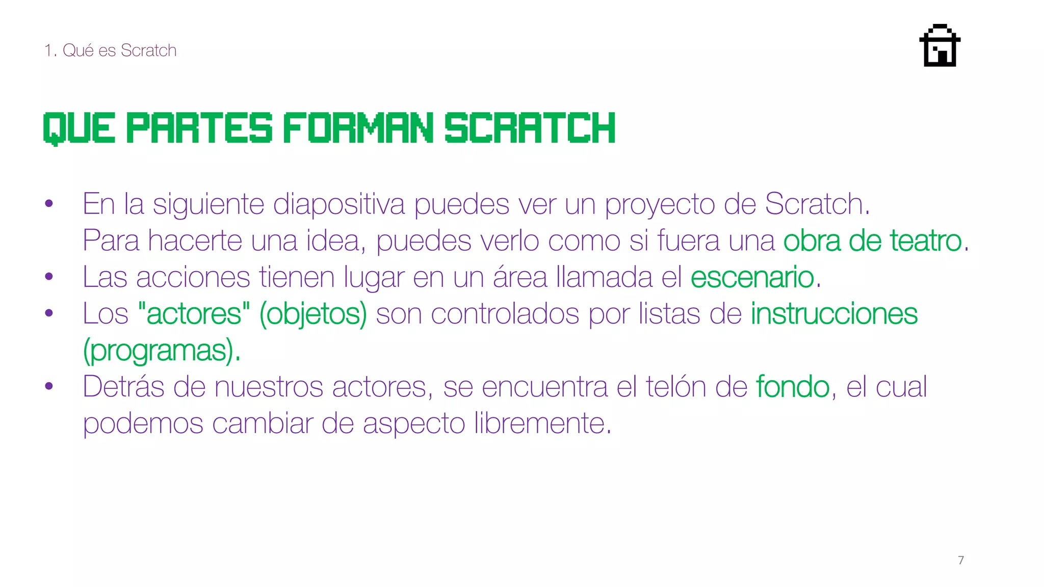 1. Qué es Scratch
7
Que partes forman scratch
• En la siguiente diapositiva puedes ver un proyecto de Scratch.
Para hacerte una idea, puedes verlo como si fuera una obra de teatro.
• Las acciones tienen lugar en un área llamada el escenario.
• Los "actores" (objetos) son controlados por listas de instrucciones
(programas).
• Detrás de nuestros actores, se encuentra el telón de fondo, el cual
podemos cambiar de aspecto libremente.
 