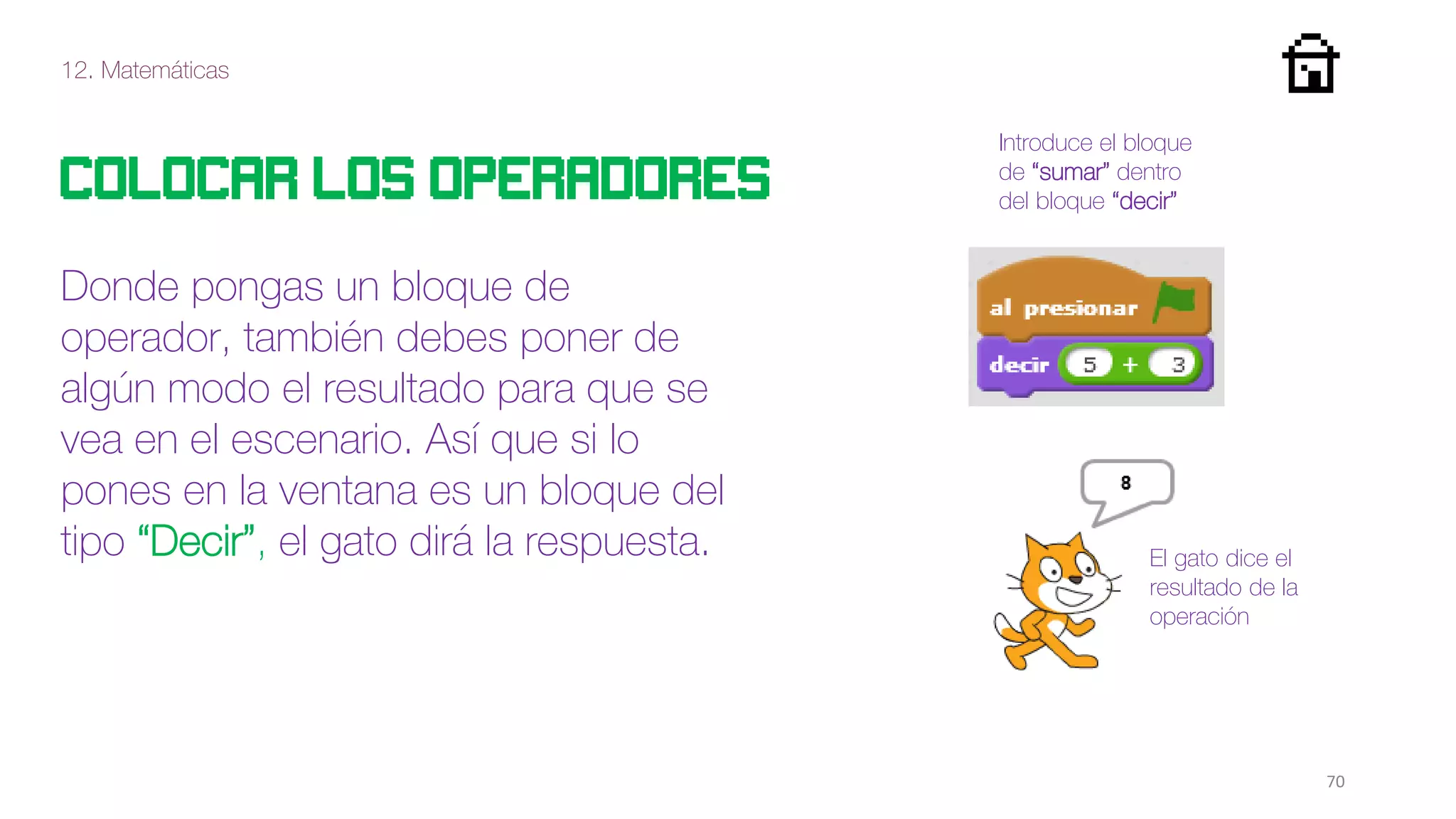 12. Matemáticas
70
Colocar los operadores
Donde pongas un bloque de
operador, también debes poner de
algún modo el resultado para que se
vea en el escenario. Así que si lo
pones en la ventana es un bloque del
tipo “Decir”, el gato dirá la respuesta.
Introduce el bloque
de “sumar” dentro
del bloque “decir”
El gato dice el
resultado de la
operación
 