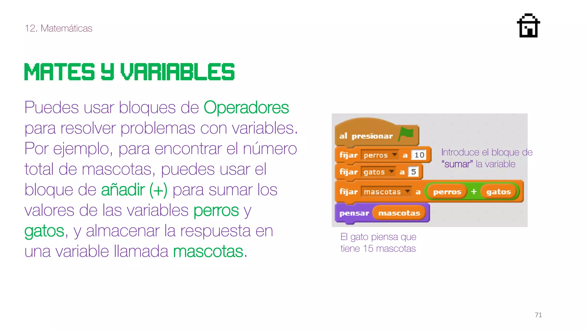 12. Matemáticas
71
Mates y variables
Puedes usar bloques de Operadores
para resolver problemas con variables.
Por ejemplo, para encontrar el número
total de mascotas, puedes usar el
bloque de añadir (+) para sumar los
valores de las variables perros y
gatos, y almacenar la respuesta en
una variable llamada mascotas.
El gato piensa que
tiene 15 mascotas
Introduce el bloque de
“sumar” la variable
 