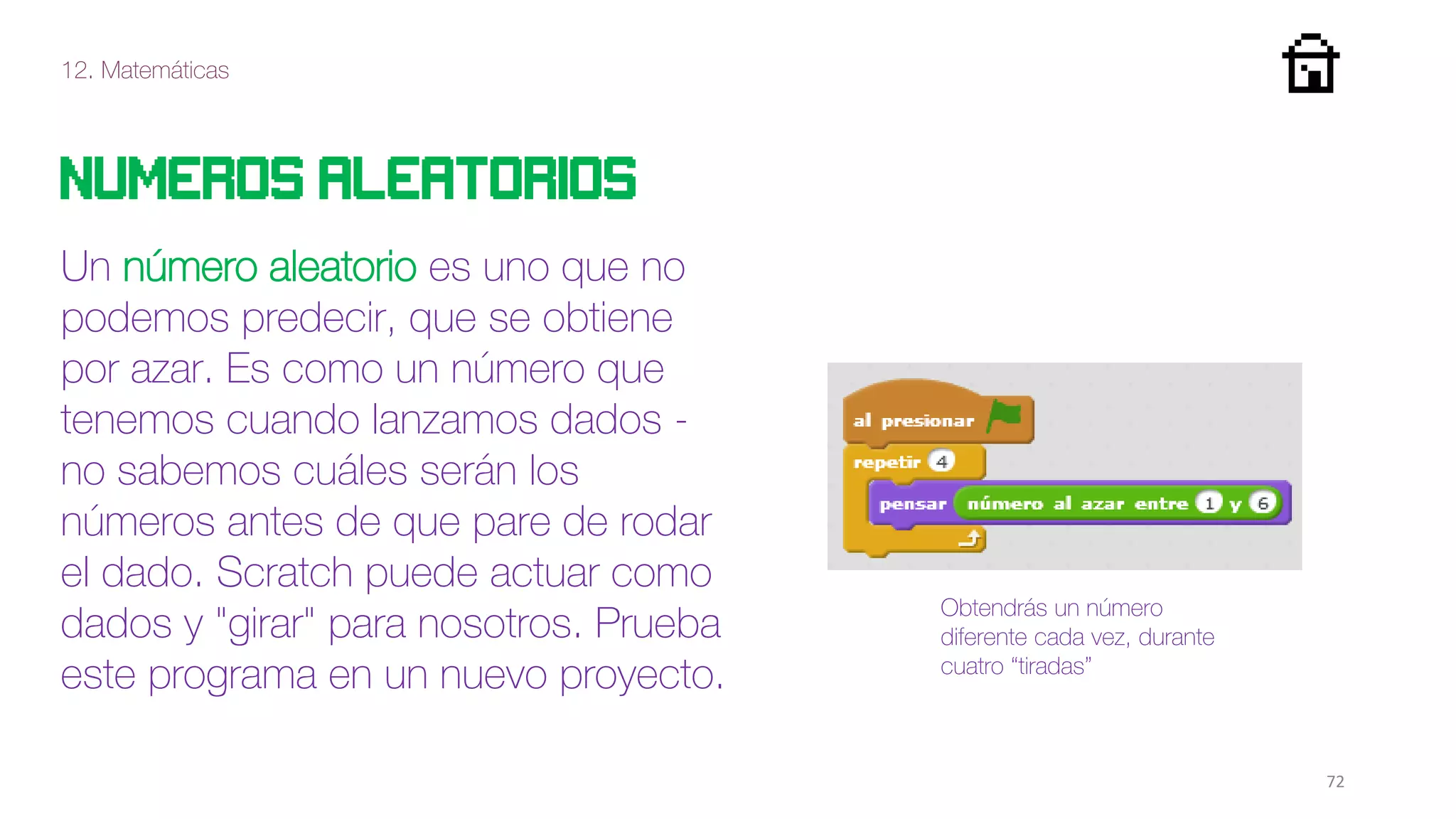 12. Matemáticas
72
Numeros aleatorios
Un número aleatorio es uno que no
podemos predecir, que se obtiene
por azar. Es como un número que
tenemos cuando lanzamos dados -
no sabemos cuáles serán los
números antes de que pare de rodar
el dado. Scratch puede actuar como
dados y "girar" para nosotros. Prueba
este programa en un nuevo proyecto.
Obtendrás un número
diferente cada vez, durante
cuatro “tiradas”
 