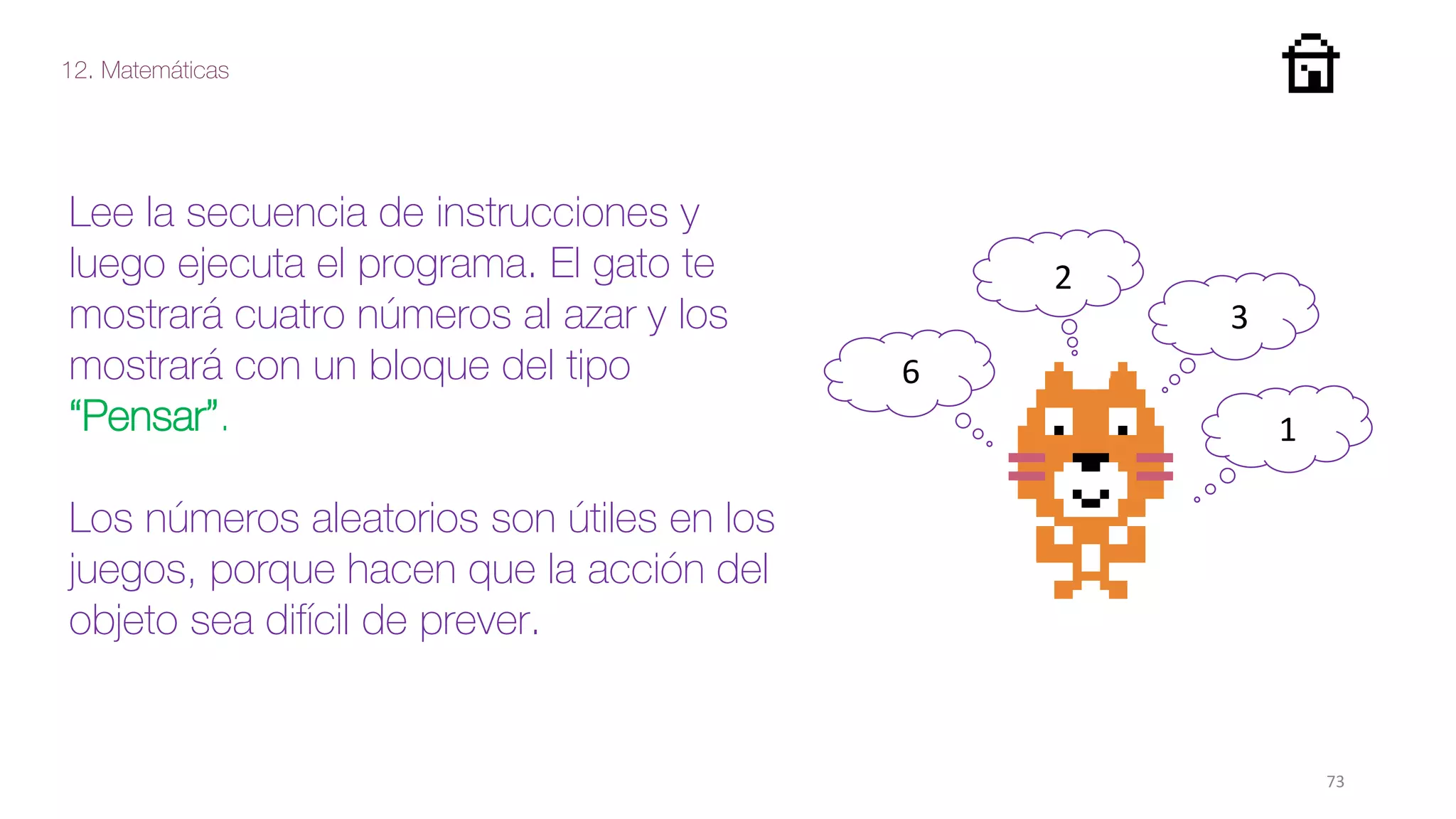 12. Matemáticas
73
Lee la secuencia de instrucciones y
luego ejecuta el programa. El gato te
mostrará cuatro números al azar y los
mostrará con un bloque del tipo
“Pensar”.
Los números aleatorios son útiles en los
juegos, porque hacen que la acción del
objeto sea difícil de prever.
6
2
3
1
 